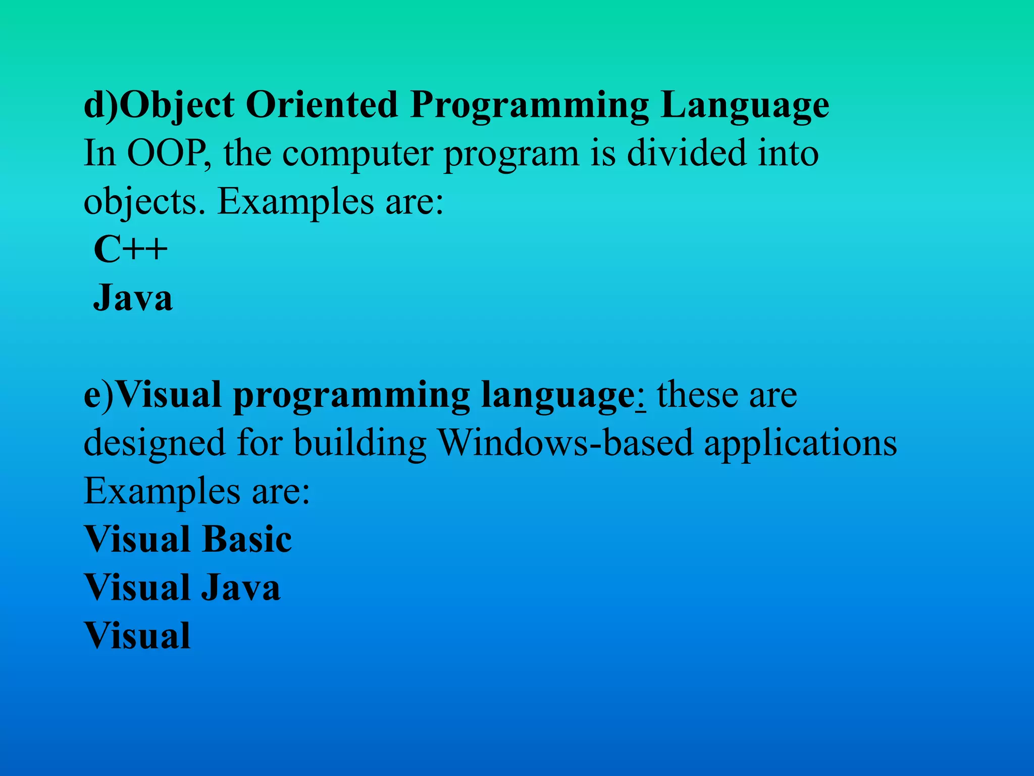 d)Object Oriented Programming Language 
In OOP, the computer program is divided into 
objects. Examples are: 
C++ 
Java 
e)Visual programming language: these are 
designed for building Windows-based applications 
Examples are: 
Visual Basic 
Visual Java 
Visual 
 
