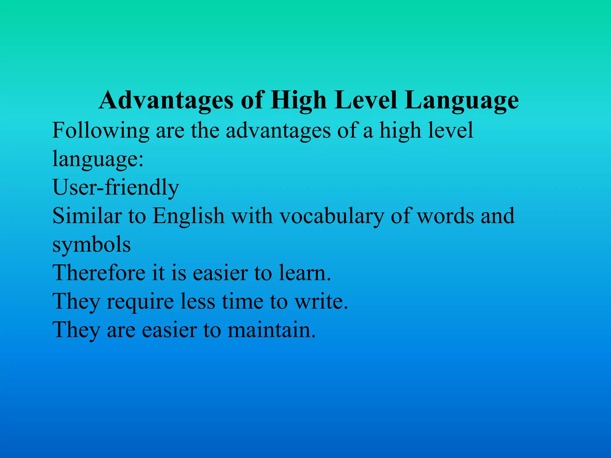 Advantages of High Level Language 
Following are the advantages of a high level 
language: 
User-friendly 
Similar to English with vocabulary of words and 
symbols 
Therefore it is easier to learn. 
They require less time to write. 
They are easier to maintain. 
 