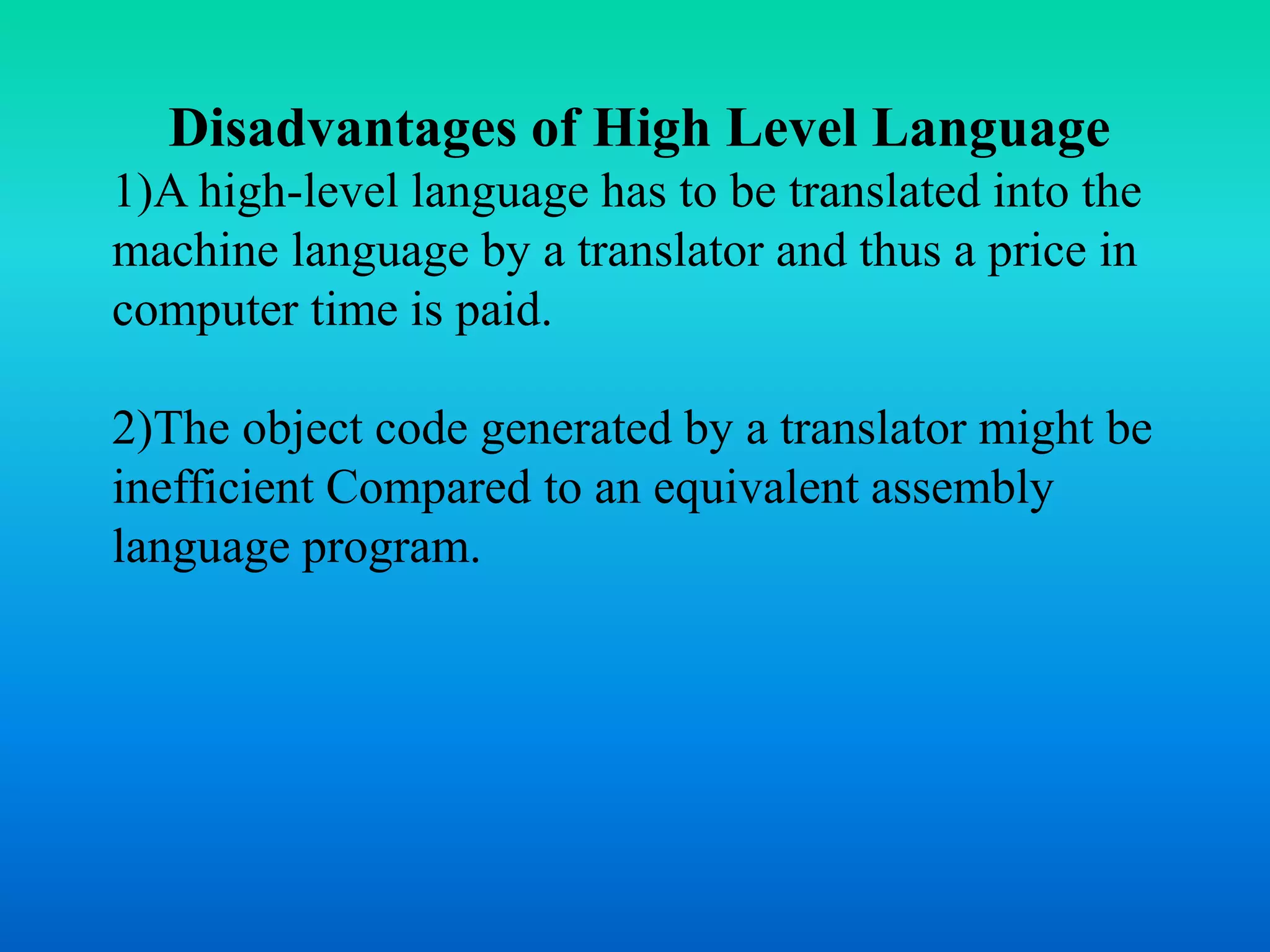 Disadvantages of High Level Language 
1)A high-level language has to be translated into the 
machine language by a translator and thus a price in 
computer time is paid. 
2)The object code generated by a translator might be 
inefficient Compared to an equivalent assembly 
language program. 
 