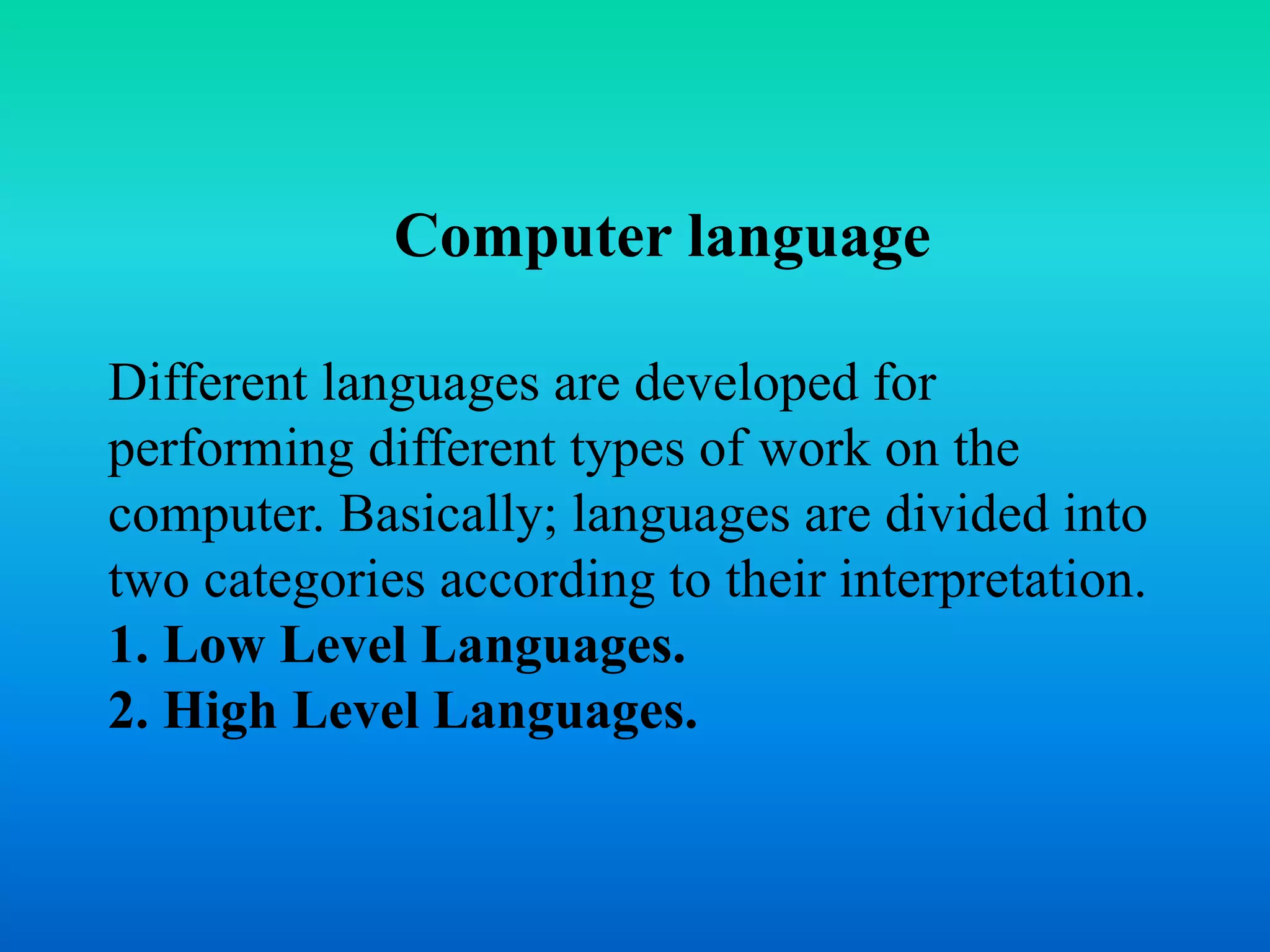 Computer language 
Different languages are developed for 
performing different types of work on the 
computer. Basically; languages are divided into 
two categories according to their interpretation. 
1. Low Level Languages. 
2. High Level Languages. 
 