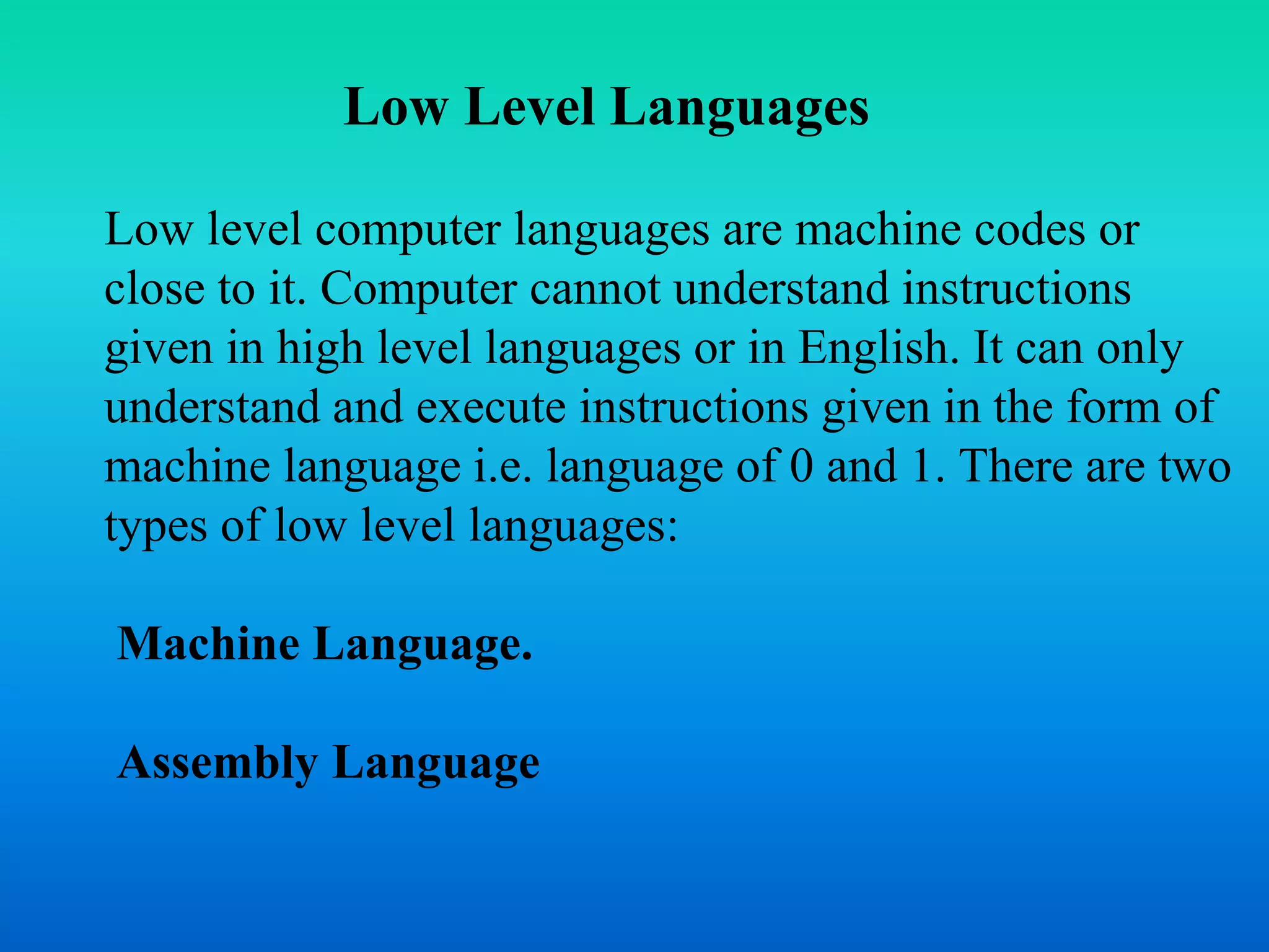 Low Level Languages 
Low level computer languages are machine codes or 
close to it. Computer cannot understand instructions 
given in high level languages or in English. It can only 
understand and execute instructions given in the form of 
machine language i.e. language of 0 and 1. There are two 
types of low level languages: 
Machine Language. 
Assembly Language 
 