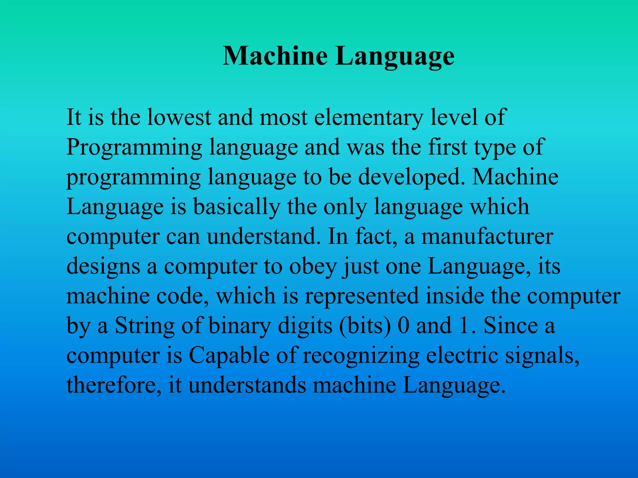 Machine Language 
It is the lowest and most elementary level of 
Programming language and was the first type of 
programming language to be developed. Machine 
Language is basically the only language which 
computer can understand. In fact, a manufacturer 
designs a computer to obey just one Language, its 
machine code, which is represented inside the computer 
by a String of binary digits (bits) 0 and 1. Since a 
computer is Capable of recognizing electric signals, 
therefore, it understands machine Language. 
 