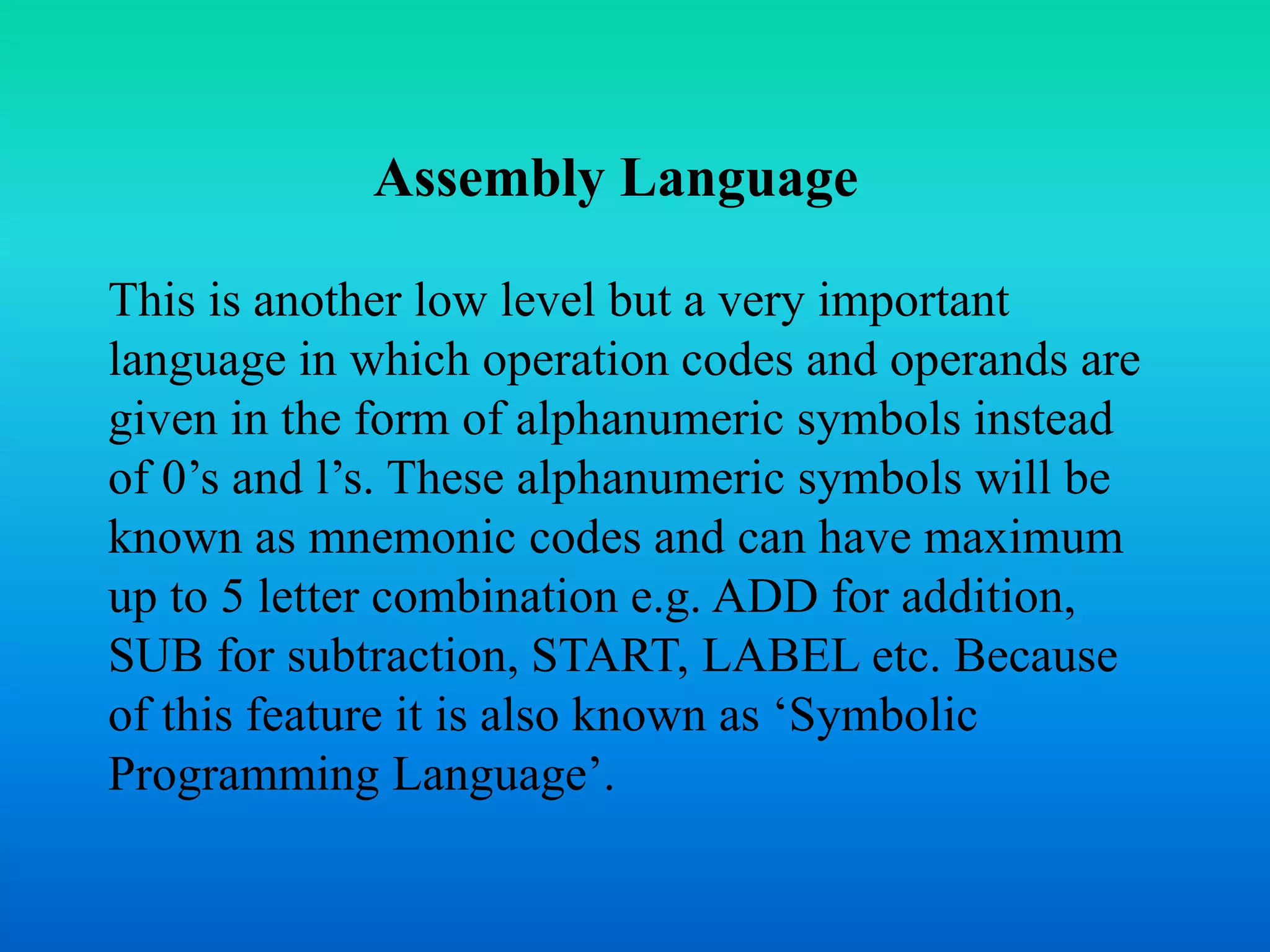 Assembly Language 
This is another low level but a very important 
language in which operation codes and operands are 
given in the form of alphanumeric symbols instead 
of 0’s and l’s. These alphanumeric symbols will be 
known as mnemonic codes and can have maximum 
up to 5 letter combination e.g. ADD for addition, 
SUB for subtraction, START, LABEL etc. Because 
of this feature it is also known as ‘Symbolic 
Programming Language’. 
 