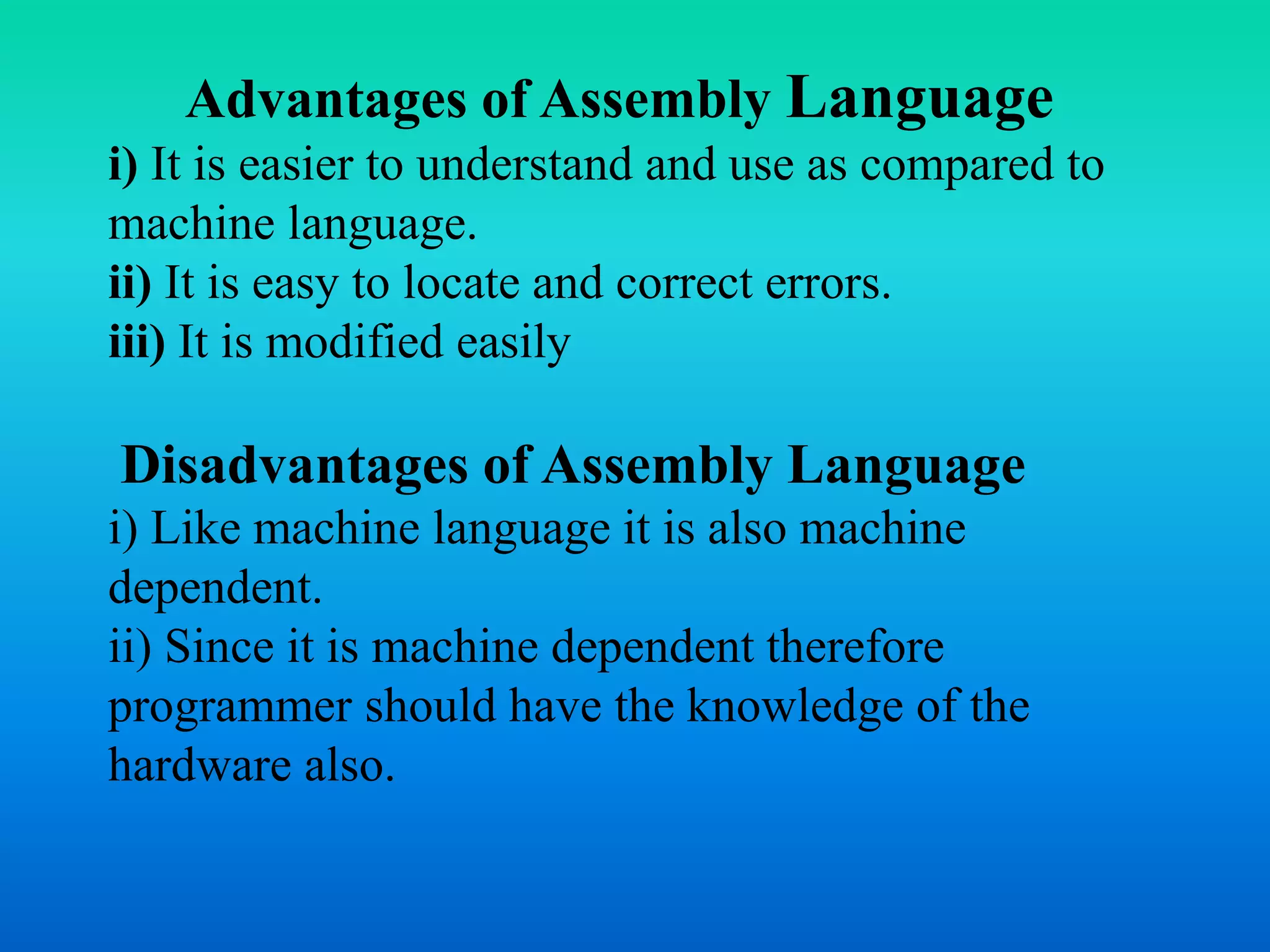 Advantages of Assembly Language 
i) It is easier to understand and use as compared to 
machine language. 
ii) It is easy to locate and correct errors. 
iii) It is modified easily 
Disadvantages of Assembly Language 
i) Like machine language it is also machine 
dependent. 
ii) Since it is machine dependent therefore 
programmer should have the knowledge of the 
hardware also. 
 