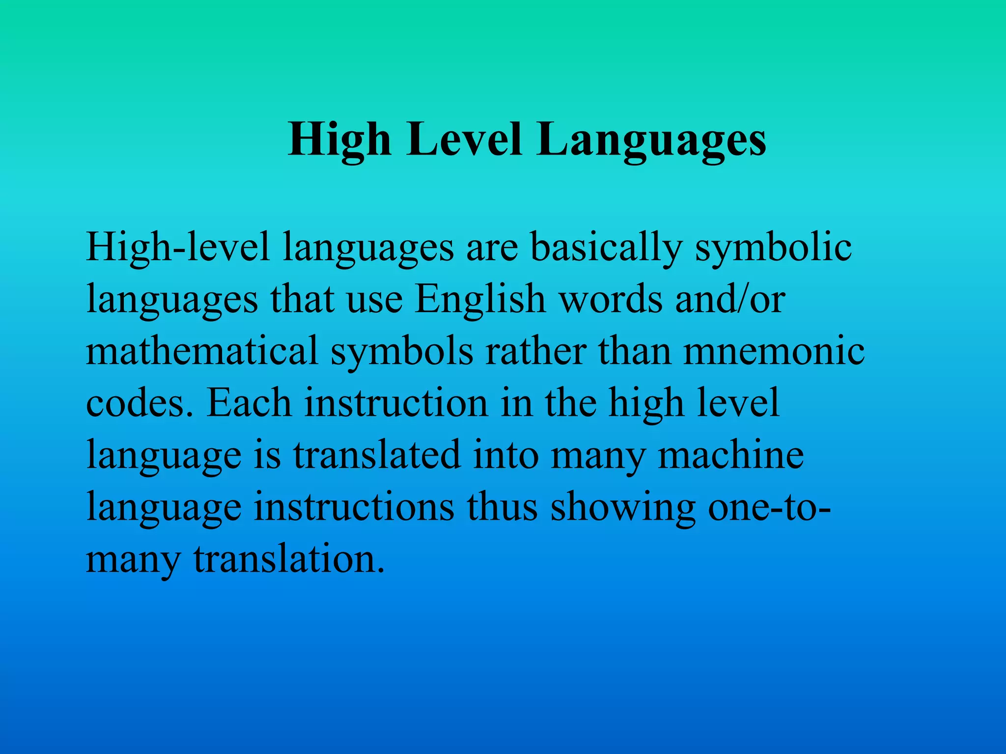 High Level Languages 
High-level languages are basically symbolic 
languages that use English words and/or 
mathematical symbols rather than mnemonic 
codes. Each instruction in the high level 
language is translated into many machine 
language instructions thus showing one-to-many 
translation. 
 
