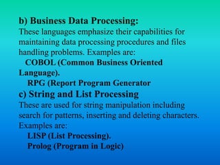 b) Business Data Processing: 
These languages emphasize their capabilities for 
maintaining data processing procedures and files 
handling problems. Examples are: 
COBOL (Common Business Oriented 
Language). 
RPG (Report Program Generator 
c) String and List Processing 
These are used for string manipulation including 
search for patterns, inserting and deleting characters. 
Examples are: 
LISP (List Processing). 
Prolog (Program in Logic) 
 