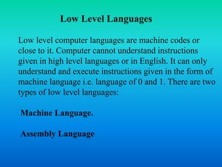 Low Level Languages 
Low level computer languages are machine codes or 
close to it. Computer cannot understand instructions 
given in high level languages or in English. It can only 
understand and execute instructions given in the form of 
machine language i.e. language of 0 and 1. There are two 
types of low level languages: 
Machine Language. 
Assembly Language 
 