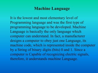 Machine Language 
It is the lowest and most elementary level of 
Programming language and was the first type of 
programming language to be developed. Machine 
Language is basically the only language which 
computer can understand. In fact, a manufacturer 
designs a computer to obey just one Language, its 
machine code, which is represented inside the computer 
by a String of binary digits (bits) 0 and 1. Since a 
computer is Capable of recognizing electric signals, 
therefore, it understands machine Language. 
 