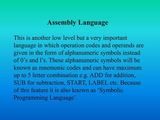 Assembly Language 
This is another low level but a very important 
language in which operation codes and operands are 
given in the form of alphanumeric symbols instead 
of 0’s and l’s. These alphanumeric symbols will be 
known as mnemonic codes and can have maximum 
up to 5 letter combination e.g. ADD for addition, 
SUB for subtraction, START, LABEL etc. Because 
of this feature it is also known as ‘Symbolic 
Programming Language’. 
 