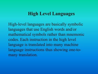 High Level Languages 
High-level languages are basically symbolic 
languages that use English words and/or 
mathematical symbols rather than mnemonic 
codes. Each instruction in the high level 
language is translated into many machine 
language instructions thus showing one-to-many 
translation. 
 