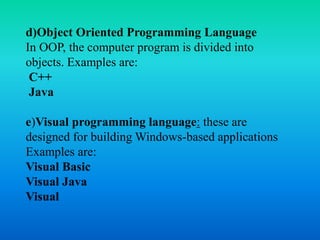 d)Object Oriented Programming Language
In OOP, the computer program is divided into
objects. Examples are:
C++
Java
e)Visual programming language: these are
designed for building Windows-based applications
Examples are:
Visual Basic
Visual Java
Visual
 