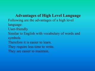 Advantages of High Level Language
Following are the advantages of a high level
language:
User-friendly
Similar to English with vocabulary of words and
symbols
Therefore it is easier to learn.
They require less time to write.
They are easier to maintain.
 