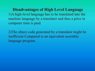 Disadvantages of High Level Language
1)A high-level language has to be translated into the
machine language by a translator and thus a price in
computer time is paid.
2)The object code generated by a translator might be
inefficient Compared to an equivalent assembly
language program.
 