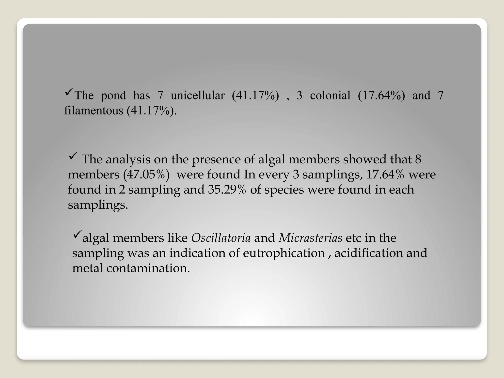 The pond has 7 unicellular (41.17%) , 3 colonial (17.64%) and 7
filamentous (41.17%).
 The analysis on the presence of algal members showed that 8
members (47.05%) were found In every 3 samplings, 17.64% were
found in 2 sampling and 35.29% of species were found in each
samplings.
algal members like Oscillatoria and Micrasterias etc in the
sampling was an indication of eutrophication , acidification and
metal contamination.
 