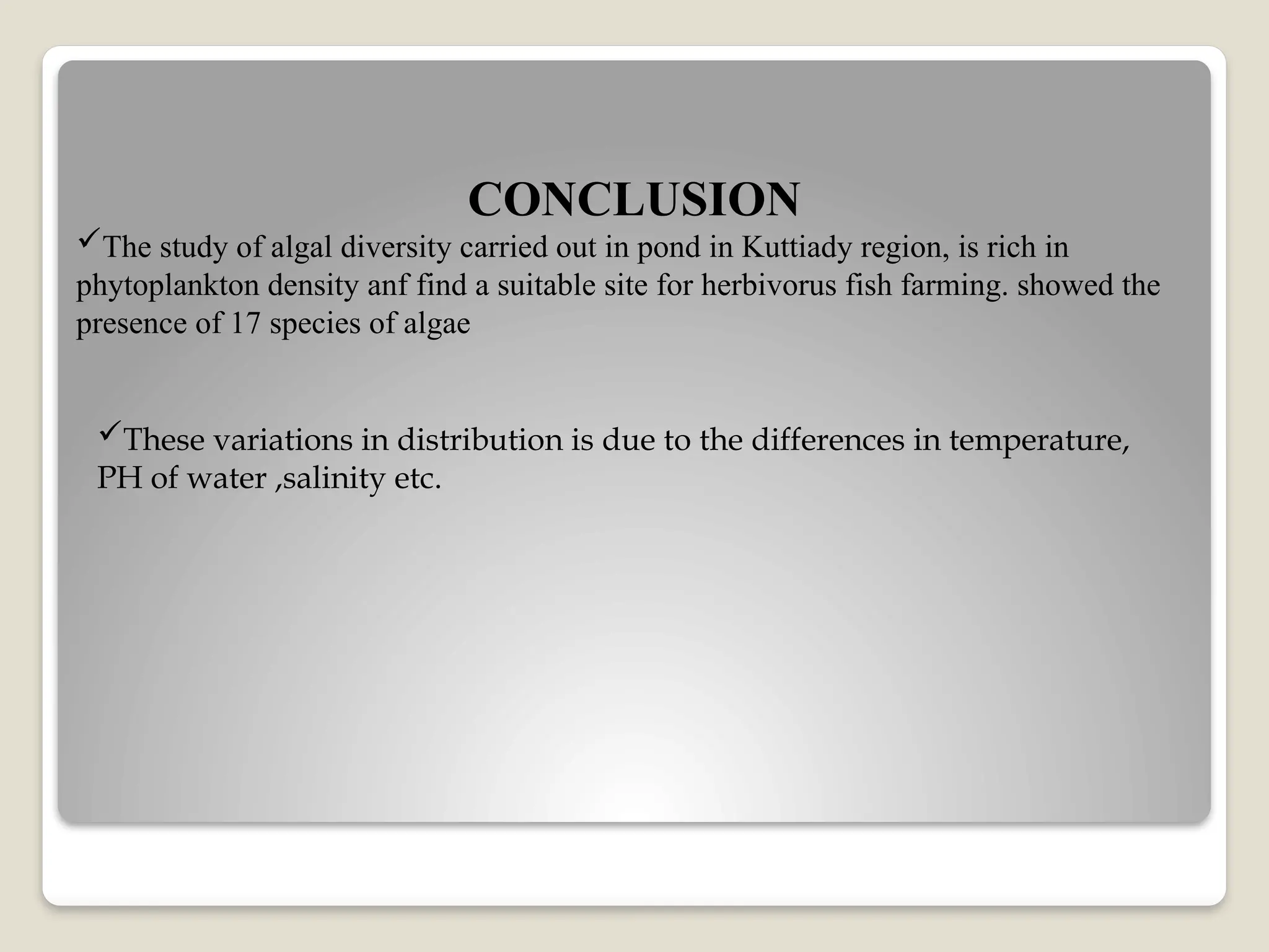 CONCLUSION
The study of algal diversity carried out in pond in Kuttiady region, is rich in
phytoplankton density anf find a suitable site for herbivorus fish farming. showed the
presence of 17 species of algae
These variations in distribution is due to the differences in temperature,
PH of water ,salinity etc.
 