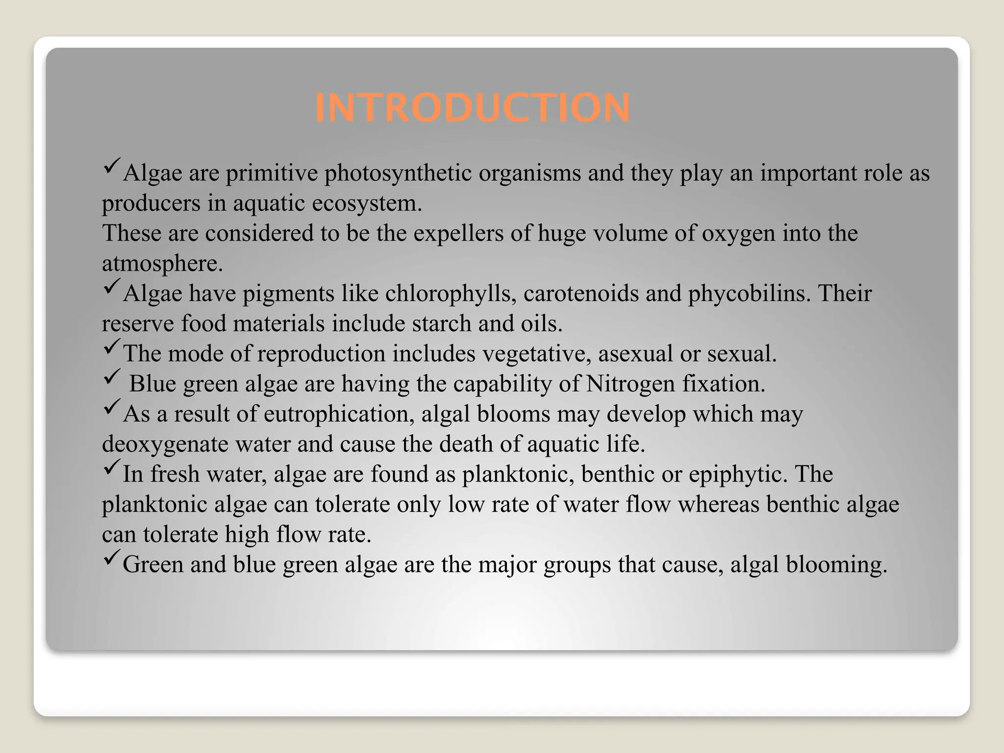 INTRODUCTION
Algae are primitive photosynthetic organisms and they play an important role as
producers in aquatic ecosystem.
These are considered to be the expellers of huge volume of oxygen into the
atmosphere.
Algae have pigments like chlorophylls, carotenoids and phycobilins. Their
reserve food materials include starch and oils.
The mode of reproduction includes vegetative, asexual or sexual.
 Blue green algae are having the capability of Nitrogen fixation.
As a result of eutrophication, algal blooms may develop which may
deoxygenate water and cause the death of aquatic life.
In fresh water, algae are found as planktonic, benthic or epiphytic. The
planktonic algae can tolerate only low rate of water flow whereas benthic algae
can tolerate high flow rate.
Green and blue green algae are the major groups that cause, algal blooming.
 