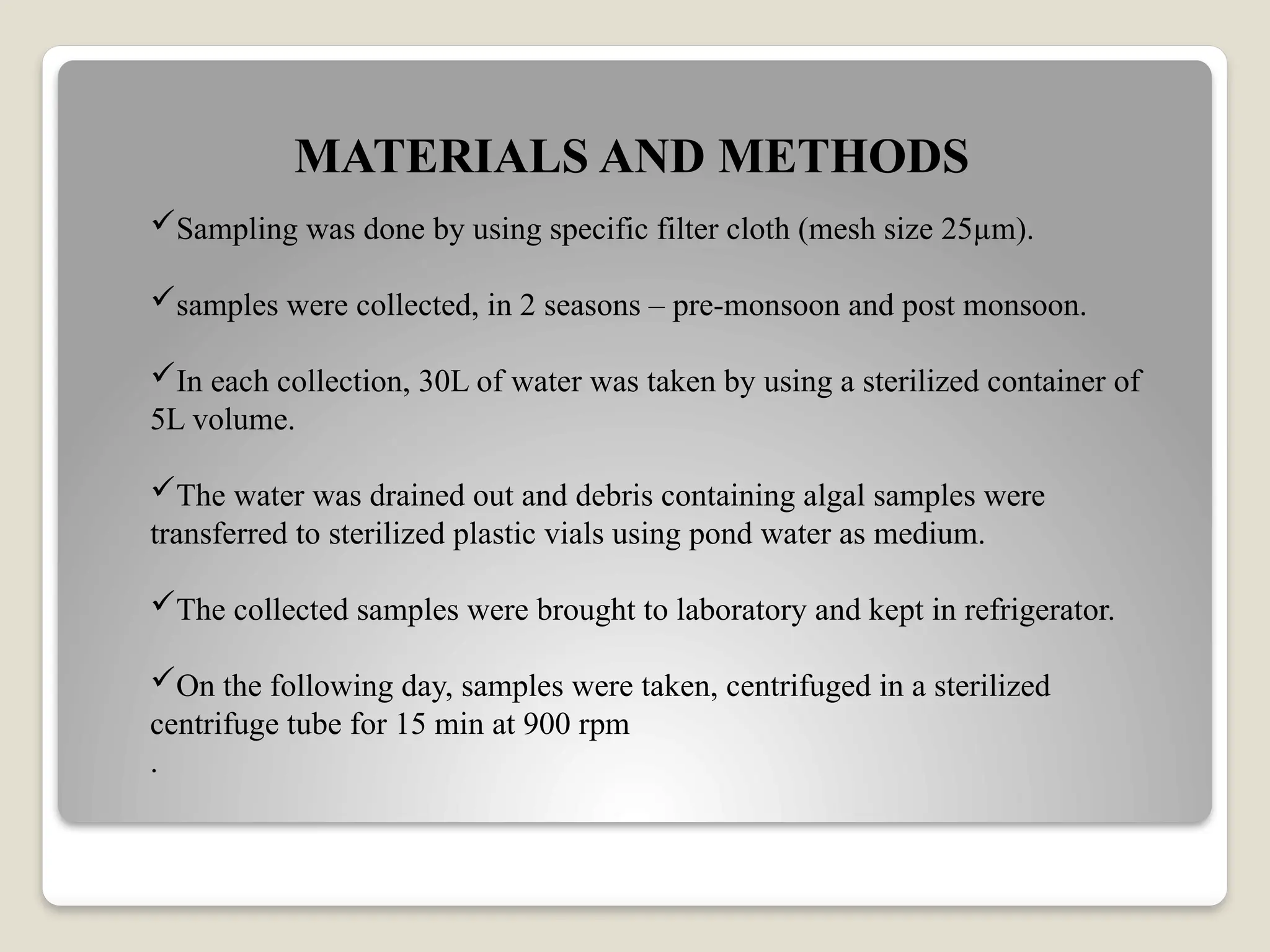 MATERIALS AND METHODS
Sampling was done by using specific filter cloth (mesh size 25µm).
samples were collected, in 2 seasons – pre-monsoon and post monsoon.
In each collection, 30L of water was taken by using a sterilized container of
5L volume.
The water was drained out and debris containing algal samples were
transferred to sterilized plastic vials using pond water as medium.
The collected samples were brought to laboratory and kept in refrigerator.
On the following day, samples were taken, centrifuged in a sterilized
centrifuge tube for 15 min at 900 rpm
.
 