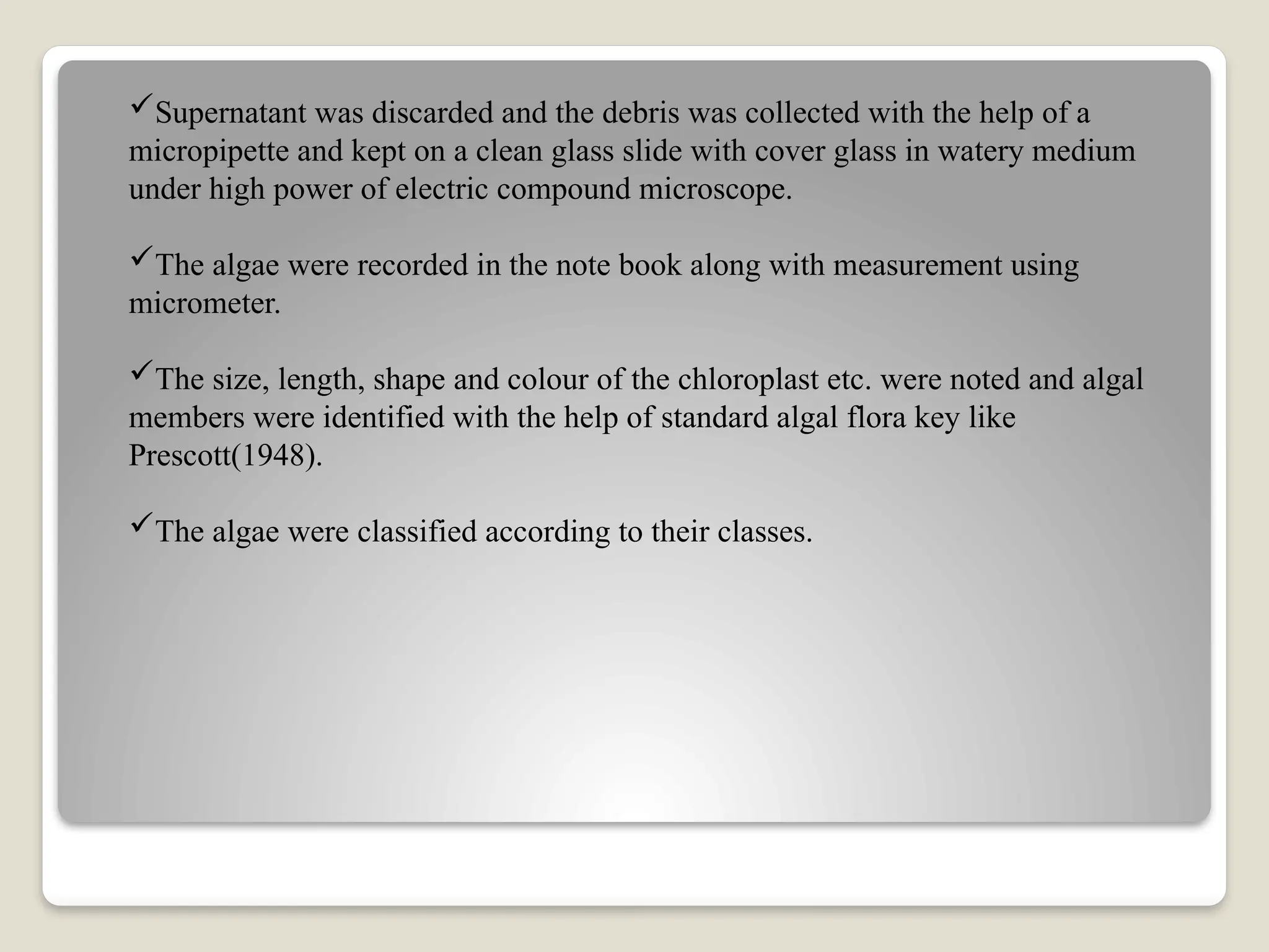 Supernatant was discarded and the debris was collected with the help of a
micropipette and kept on a clean glass slide with cover glass in watery medium
under high power of electric compound microscope.
The algae were recorded in the note book along with measurement using
micrometer.
The size, length, shape and colour of the chloroplast etc. were noted and algal
members were identified with the help of standard algal flora key like
Prescott(1948).
The algae were classified according to their classes.
 