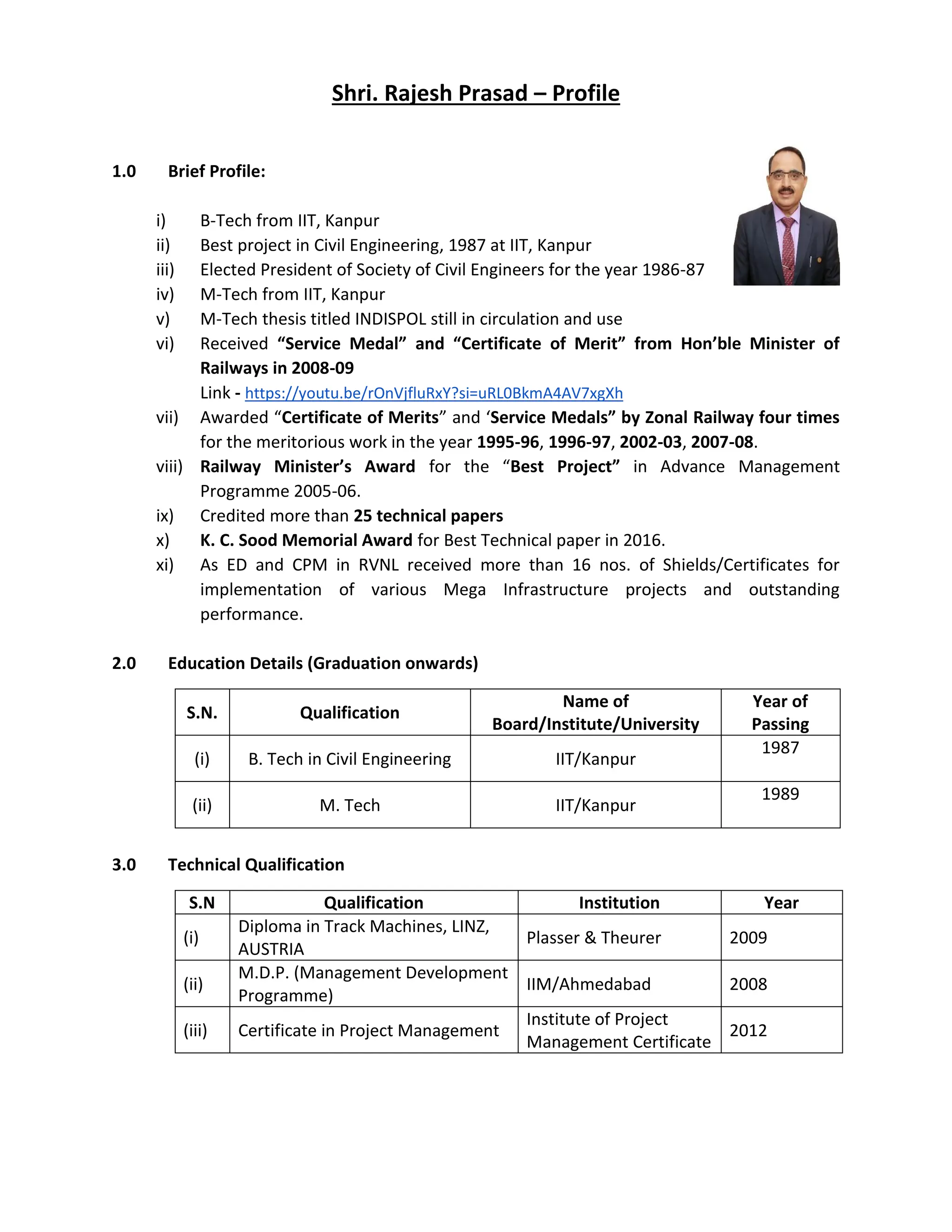 Shri. Rajesh Prasad – Profile
1.0 Brief Profile:
i) B-Tech from IIT, Kanpur
ii) Best project in Civil Engineering, 1987 at IIT, Kanpur
iii) Elected President of Society of Civil Engineers for the year 1986-87
iv) M-Tech from IIT, Kanpur
v) M-Tech thesis titled INDISPOL still in circulation and use
vi) Received “Service Medal” and “Certificate of Merit” from Hon’ble Minister of
Railways in 2008-09
Link - https://youtu.be/rOnVjfluRxY?si=uRL0BkmA4AV7xgXh
vii) Awarded “Certificate of Merits” and ‘Service Medals” by Zonal Railway four times
for the meritorious work in the year 1995-96, 1996-97, 2002-03, 2007-08.
viii) Railway Minister’s Award for the “Best Project” in Advance Management
Programme 2005-06.
ix) Credited more than 25 technical papers
x) K. C. Sood Memorial Award for Best Technical paper in 2016.
xi) As ED and CPM in RVNL received more than 16 nos. of Shields/Certificates for
implementation of various Mega Infrastructure projects and outstanding
performance.
2.0 Education Details (Graduation onwards)
S.N. Qualification
Name of
Board/Institute/University
Year of
Passing
(i) B. Tech in Civil Engineering IIT/Kanpur
1987
(ii) M. Tech IIT/Kanpur
1989
3.0 Technical Qualification
S.N Qualification Institution Year
(i)
Diploma in Track Machines, LINZ,
AUSTRIA
Plasser & Theurer 2009
(ii)
M.D.P. (Management Development
Programme)
IIM/Ahmedabad 2008
(iii) Certificate in Project Management
Institute of Project
Management Certificate
2012
 