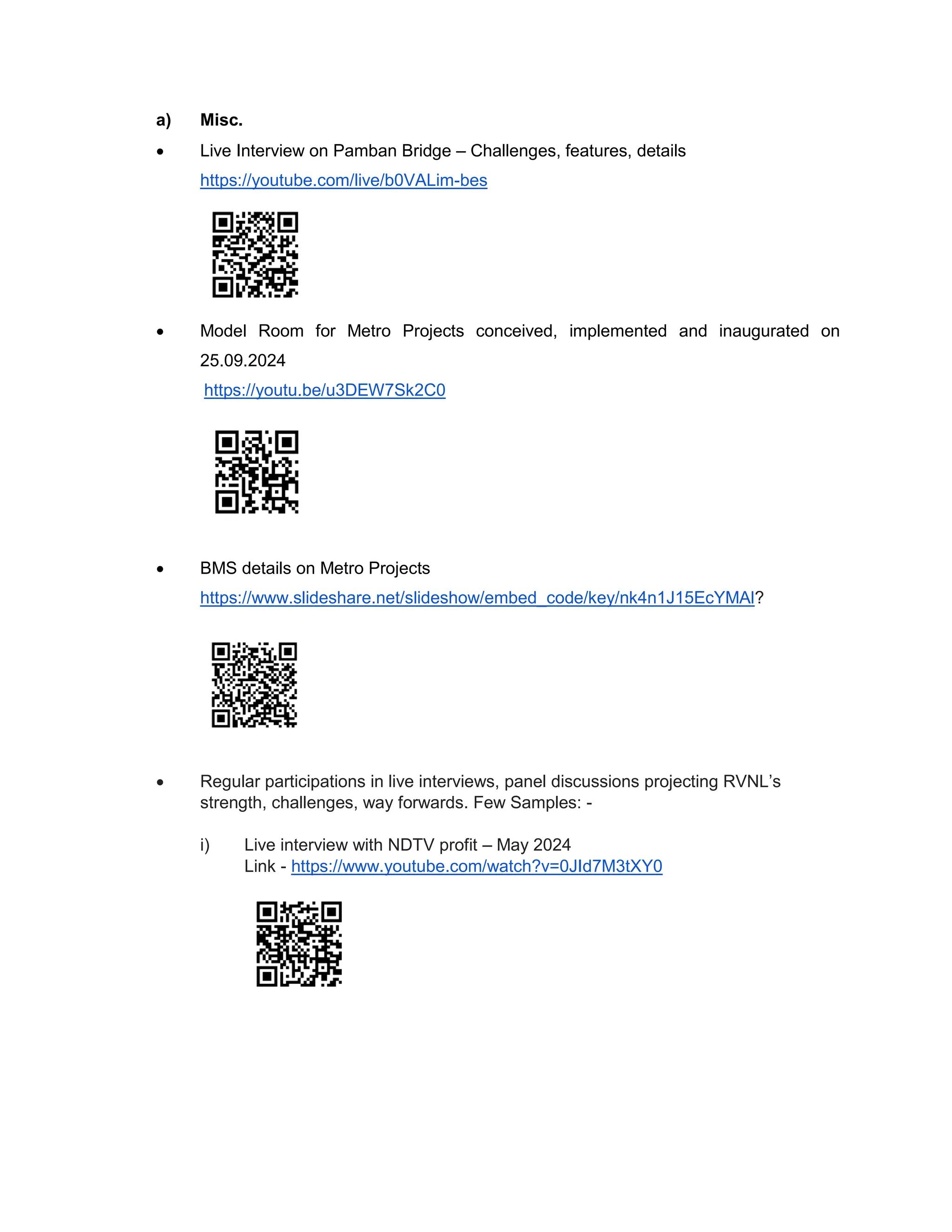 a) Misc.
 Live Interview on Pamban Bridge – Challenges, features, details
https://youtube.com/live/b0VALim-bes
 Model Room for Metro Projects conceived, implemented and inaugurated on
25.09.2024
https://youtu.be/u3DEW7Sk2C0
 BMS details on Metro Projects
https://www.slideshare.net/slideshow/embed_code/key/nk4n1J15EcYMAl?
 Regular participations in live interviews, panel discussions projecting RVNL’s
strength, challenges, way forwards. Few Samples: -
i) Live interview with NDTV profit – May 2024
Link - https://www.youtube.com/watch?v=0JId7M3tXY0
 