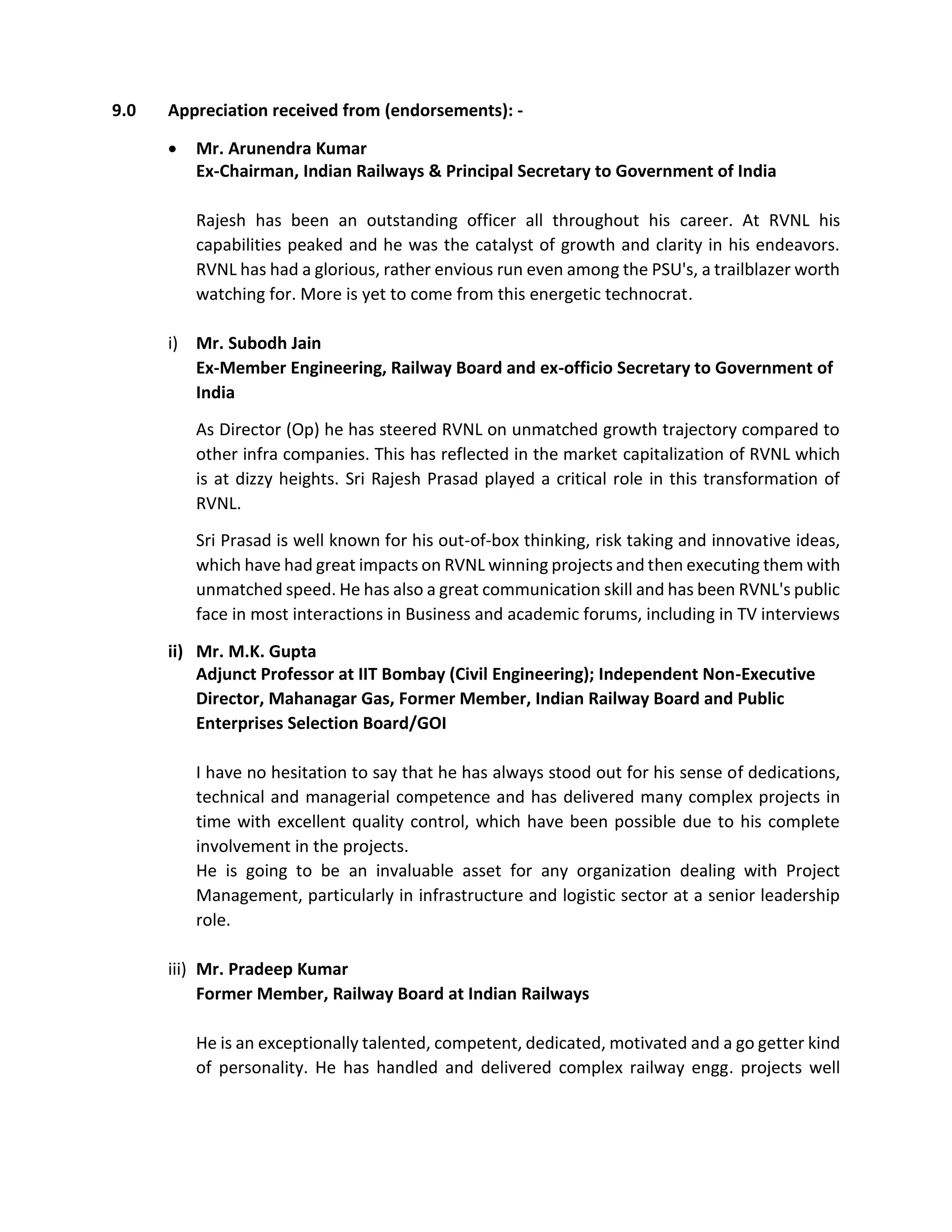 9.0 Appreciation received from (endorsements): -
 Mr. Arunendra Kumar
Ex-Chairman, Indian Railways & Principal Secretary to Government of India
Rajesh has been an outstanding officer all throughout his career. At RVNL his
capabilities peaked and he was the catalyst of growth and clarity in his endeavors.
RVNL has had a glorious, rather envious run even among the PSU's, a trailblazer worth
watching for. More is yet to come from this energetic technocrat.
i) Mr. Subodh Jain
Ex-Member Engineering, Railway Board and ex-officio Secretary to Government of
India
As Director (Op) he has steered RVNL on unmatched growth trajectory compared to
other infra companies. This has reflected in the market capitalization of RVNL which
is at dizzy heights. Sri Rajesh Prasad played a critical role in this transformation of
RVNL.
Sri Prasad is well known for his out-of-box thinking, risk taking and innovative ideas,
which have had great impacts on RVNL winning projects and then executing them with
unmatched speed. He has also a great communication skill and has been RVNL's public
face in most interactions in Business and academic forums, including in TV interviews
ii) Mr. M.K. Gupta
Adjunct Professor at IIT Bombay (Civil Engineering); Independent Non-Executive
Director, Mahanagar Gas, Former Member, Indian Railway Board and Public
Enterprises Selection Board/GOI
I have no hesitation to say that he has always stood out for his sense of dedications,
technical and managerial competence and has delivered many complex projects in
time with excellent quality control, which have been possible due to his complete
involvement in the projects.
He is going to be an invaluable asset for any organization dealing with Project
Management, particularly in infrastructure and logistic sector at a senior leadership
role.
iii) Mr. Pradeep Kumar
Former Member, Railway Board at Indian Railways
He is an exceptionally talented, competent, dedicated, motivated and a go getter kind
of personality. He has handled and delivered complex railway engg. projects well
 