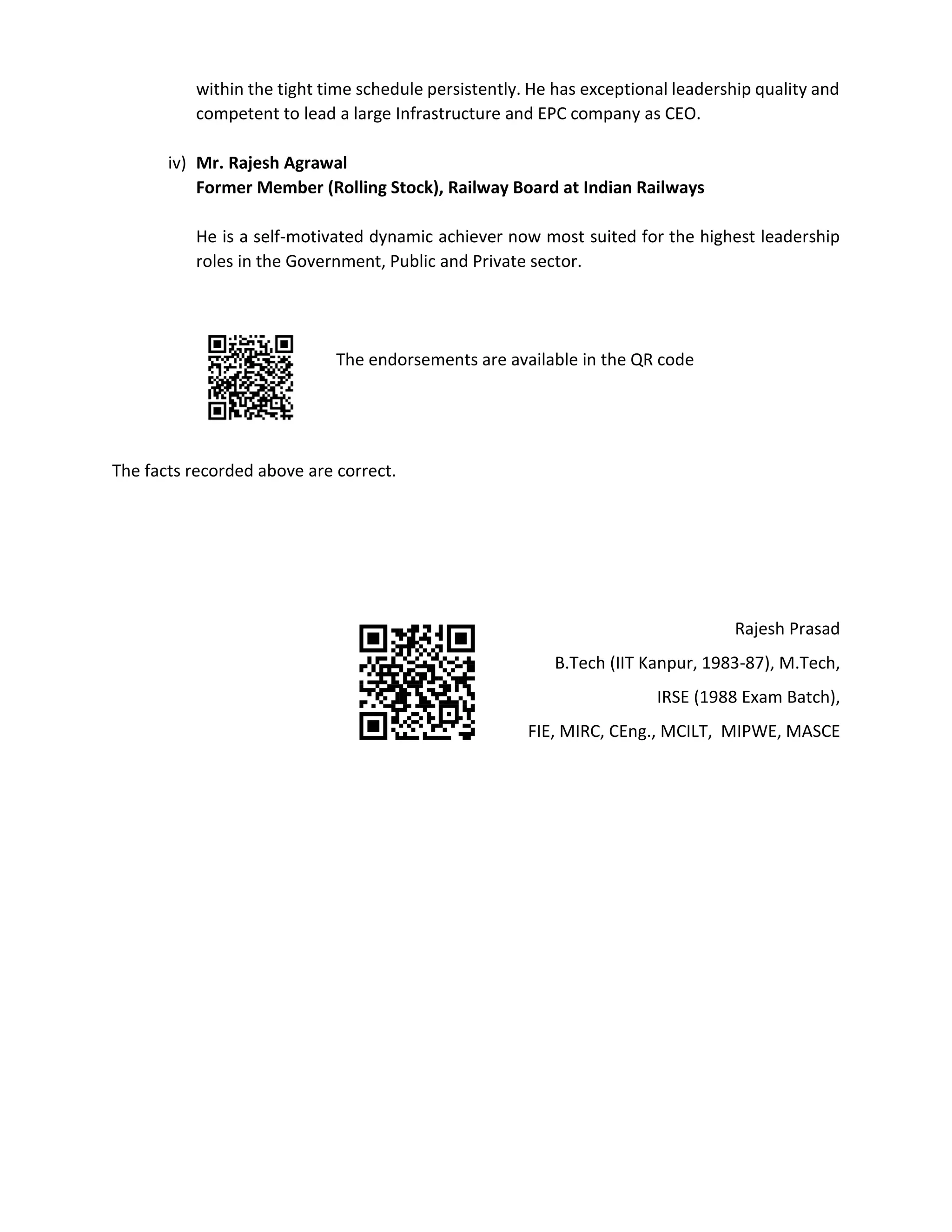 within the tight time schedule persistently. He has exceptional leadership quality and
competent to lead a large Infrastructure and EPC company as CEO.
iv) Mr. Rajesh Agrawal
Former Member (Rolling Stock), Railway Board at Indian Railways
He is a self-motivated dynamic achiever now most suited for the highest leadership
roles in the Government, Public and Private sector.
The endorsements are available in the QR code
The facts recorded above are correct.
Rajesh Prasad
B.Tech (IIT Kanpur, 1983-87), M.Tech,
IRSE (1988 Exam Batch),
FIE, MIRC, CEng., MCILT, MIPWE, MASCE
 