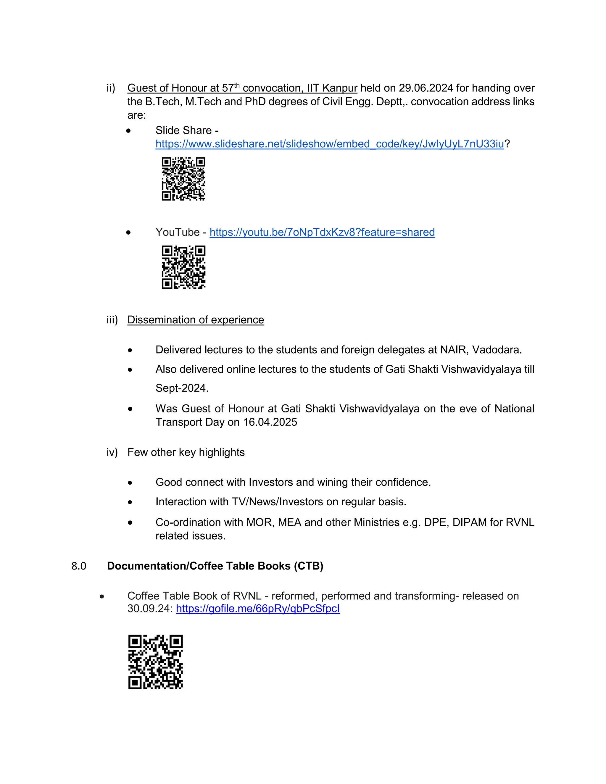 ii) Guest of Honour at 57th
convocation, IIT Kanpur held on 29.06.2024 for handing over
the B.Tech, M.Tech and PhD degrees of Civil Engg. Deptt,. convocation address links
are:
 Slide Share -
https://www.slideshare.net/slideshow/embed_code/key/JwIyUyL7nU33iu?
 YouTube - https://youtu.be/7oNpTdxKzv8?feature=shared
iii) Dissemination of experience
 Delivered lectures to the students and foreign delegates at NAIR, Vadodara.
 Also delivered online lectures to the students of Gati Shakti Vishwavidyalaya till
Sept-2024.
 Was Guest of Honour at Gati Shakti Vishwavidyalaya on the eve of National
Transport Day on 16.04.2025
iv) Few other key highlights
 Good connect with Investors and wining their confidence.
 Interaction with TV/News/Investors on regular basis.
 Co-ordination with MOR, MEA and other Ministries e.g. DPE, DIPAM for RVNL
related issues.
8.0 Documentation/Coffee Table Books (CTB)
 Coffee Table Book of RVNL - reformed, performed and transforming- released on
30.09.24: https://gofile.me/66pRy/qbPcSfpcI
 