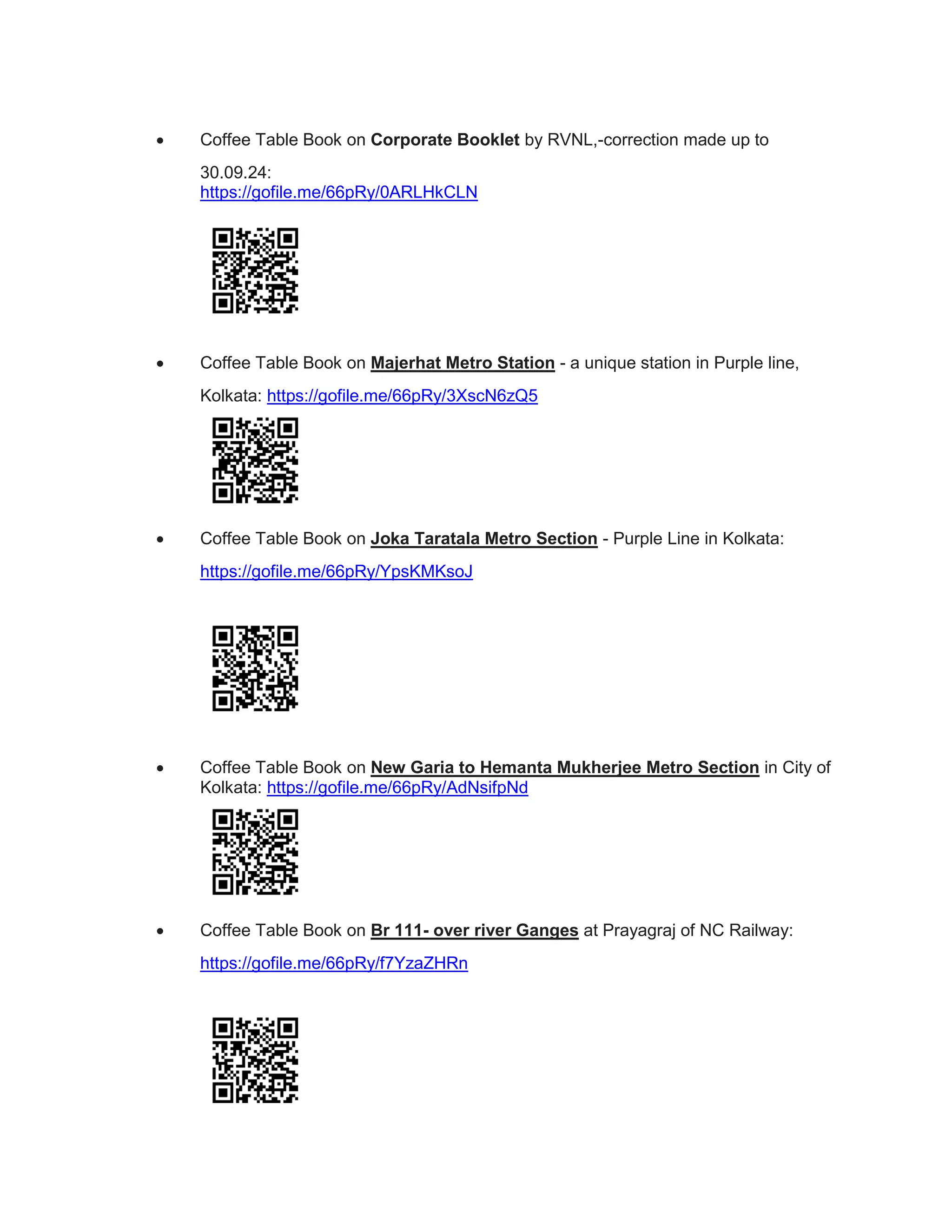  Coffee Table Book on Corporate Booklet by RVNL,-correction made up to
30.09.24:
https://gofile.me/66pRy/0ARLHkCLN
 Coffee Table Book on Majerhat Metro Station - a unique station in Purple line,
Kolkata: https://gofile.me/66pRy/3XscN6zQ5
 Coffee Table Book on Joka Taratala Metro Section - Purple Line in Kolkata:
https://gofile.me/66pRy/YpsKMKsoJ
 Coffee Table Book on New Garia to Hemanta Mukherjee Metro Section in City of
Kolkata: https://gofile.me/66pRy/AdNsifpNd
 Coffee Table Book on Br 111- over river Ganges at Prayagraj of NC Railway:
https://gofile.me/66pRy/f7YzaZHRn
 