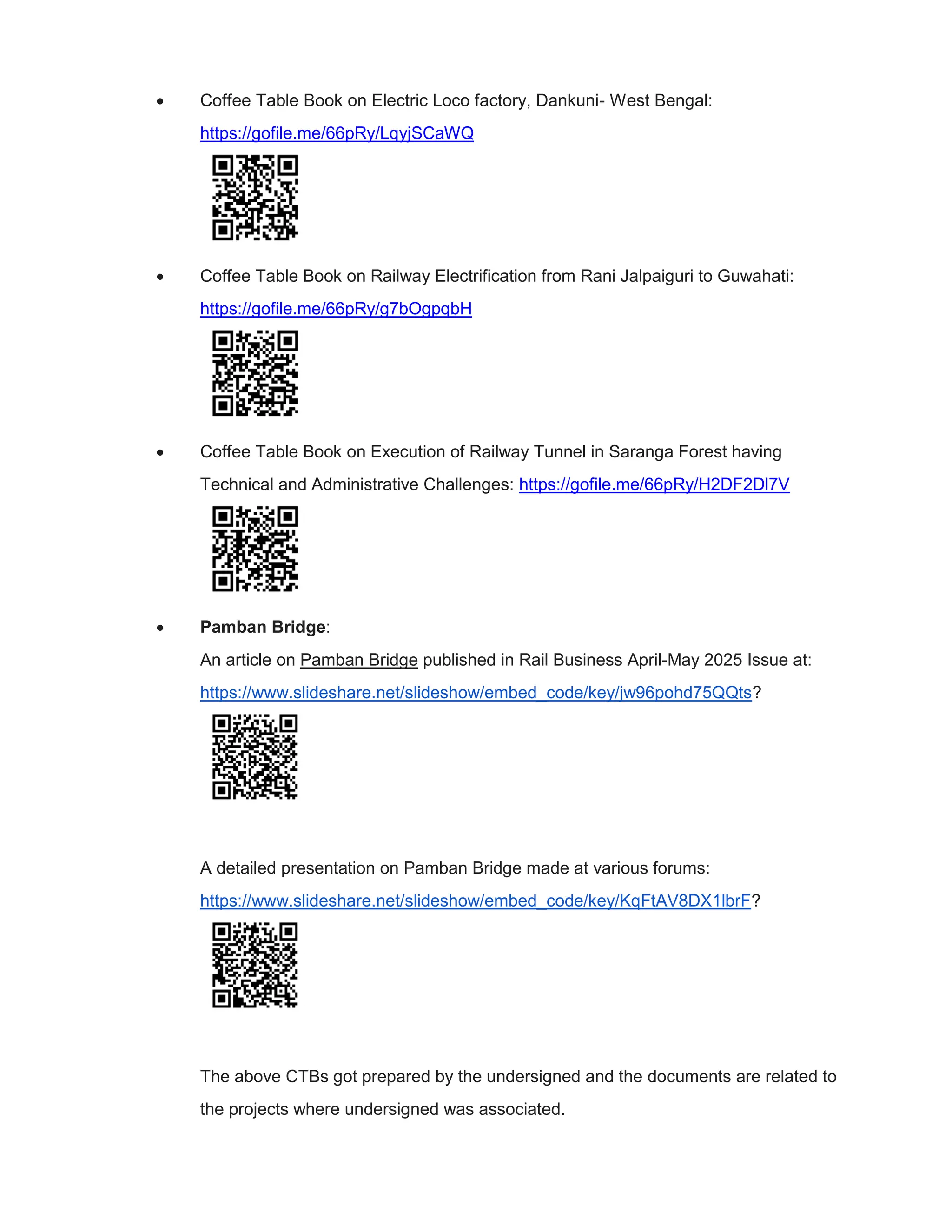  Coffee Table Book on Electric Loco factory, Dankuni- West Bengal:
https://gofile.me/66pRy/LqyjSCaWQ
 Coffee Table Book on Railway Electrification from Rani Jalpaiguri to Guwahati:
https://gofile.me/66pRy/g7bOgpqbH
 Coffee Table Book on Execution of Railway Tunnel in Saranga Forest having
Technical and Administrative Challenges: https://gofile.me/66pRy/H2DF2Dl7V
 Pamban Bridge:
An article on Pamban Bridge published in Rail Business April-May 2025 Issue at:
https://www.slideshare.net/slideshow/embed_code/key/jw96pohd75QQts?
A detailed presentation on Pamban Bridge made at various forums:
https://www.slideshare.net/slideshow/embed_code/key/KqFtAV8DX1lbrF?
The above CTBs got prepared by the undersigned and the documents are related to
the projects where undersigned was associated.
 