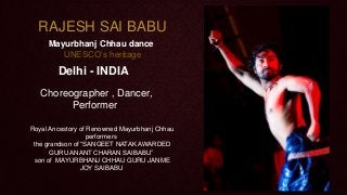 RAJESH SAI BABU
Mayurbhanj Chhau dance
UNESCO’s heritage

Delhi - INDIA
Choreographer , Dancer,
Performer
Royal Ancestory of Renowned Mayurbhanj Chhau
performers
the grandson of “SANGEET NATAK AWARDED
GURU ANANT CHARAN SAIBABU”
son of MAYURBHANJ CHHAU GURU JANME
JOY SAIBABU

 