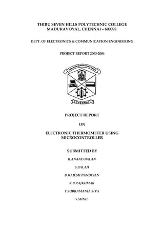 THIRU SEVEN HILLS POLYTECHNIC COLLEGE
MADURAVOYAL, CHENNAI – 600095.
DEPT. OF ELECTRONICS & COMMUNICATION ENGINEERING
PROJECT REPORT 2003-2004
PROJECT REPORT
ON
ELECTRONIC THERMOMETER USING
MICROCONTROLLER
SUBMITTED BY
R.ANAND BALAN
S.BALAJI
D.RAJESH PANDIYAN
K.B.RAJKUMAR
T.SUBRAMANIA SIVA
S.SUNIL
 
