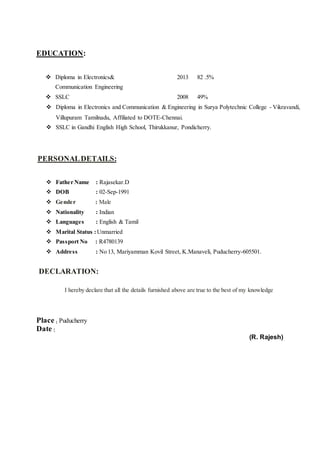 EDUCATION:
 Diploma in Electronics&
Communication Engineering
2013 82 .5%
 SSLC 2008 49%
 Diploma in Electronics and Communication & Engineering in Surya Polytechnic College - Vikravandi,
Villupuram Tamilnadu, Affiliated to DOTE-Chennai.
 SSLC in Gandhi English High School, Thirukkanur, Pondicherry.
PERSONALDETAILS:
 Father Name : Rajasekar.D
 DOB : 02-Sep-1991
 Gender : Male
 Nationality : Indian
 Languages : English & Tamil
 Marital Status :Unmarried
 Passport No : R4780139
 Address : No 13, Mariyamman Kovil Street, K.Manaveli, Puducherry-605501.
DECLARATION:
I hereby declare that all the details furnished above are true to the best of my knowledge
Place : Puducherry
Date :
(R. Rajesh)
 