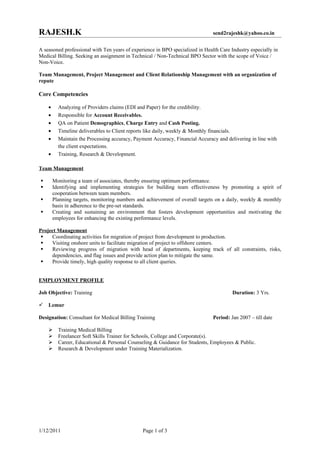 RAJESH.K                                                                       send2rajeshk@yahoo.co.in


A seasoned professional with Ten years of experience in BPO specialized in Health Care Industry especially in
Medical Billing. Seeking an assignment in Technical / Non-Technical BPO Sector with the scope of Voice /
Non-Voice.

Team Management, Project Management and Client Relationship Management with an organization of
repute

Core Competencies

    •     Analyzing of Providers claims (EDI and Paper) for the credibility.
    •     Responsible for Account Receivables.
    •     QA on Patient Demographics, Charge Entry and Cash Posting.
    •     Timeline deliverables to Client reports like daily, weekly & Monthly financials.
    •     Maintain the Processing accuracy, Payment Accuracy, Financial Accuracy and delivering in line with
          the client expectations.
    •     Training, Research & Development.

Team Management

       Monitoring a team of associates, thereby ensuring optimum performance.
       Identifying and implementing strategies for building team effectiveness by promoting a spirit of
        cooperation between team members.
       Planning targets, monitoring numbers and achievement of overall targets on a daily, weekly & monthly
        basis in adherence to the pre-set standards.
       Creating and sustaining an environment that fosters development opportunities and motivating the
        employees for enhancing the existing performance levels.

Project Management
    Coordinating activities for migration of project from development to production.
    Visiting onshore units to facilitate migration of project to offshore centers.
    Reviewing progress of migration with head of departments, keeping track of all constraints, risks,
     dependencies, and flag issues and provide action plan to mitigate the same.
    Provide timely, high quality response to all client queries.


EMPLOYMENT PROFILE

Job Objective: Training                                                                 Duration: 3 Yrs.

   Lemur

Designation: Consultant for Medical Billing Training                           Period: Jan 2007 – till date

         Training Medical Billing
         Freelancer Soft Skills Trainer for Schools, College and Corporate(s).
         Career, Educational & Personal Counseling & Guidance for Students, Employees & Public.
         Research & Development under Training Materialization.




1/12/2011                                      Page 1 of 3
 