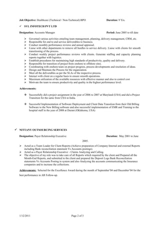 Job Objective: Healthcare (Technical / Non-Technical) BPO                      Duration: 9 Yrs.

     SVL INFOTECH PVT LTD

  Designation: Accounts Manager                                                  Period: June 2005 to till date

         Governed various activities entailing team management, planning, delivery management, CRM, etc.
         Responsible for end to end service deliverables to business.
         Conduct monthly performance reviews and annual appraisal.
         Liaise with other departments to remove all hurdles to service delivery. Liaise with clients for smooth
          transitioning of the process.
         Conduct weekly project performance reviews with clients. Generate staffing and capacity planning
          reports together with logistics.
         Establish procedures for maintaining high standards of productivity, quality and delivery.
         Responsible for transition of project from onshore to offshore sites.
         Coordinating with onshore team on project progress, process developments and resolution of ideas.
         Design and Maintain the Process for the organization.
         Meet all the deliverables as per the SLAs of the respective process.
         Interact with client on a regular basis to ensure smooth operations.
         Maximum utilization of the available resources with effective manner and also to control cost
         Motivate the team to ensure productivity and quality in the highest performance level.

  Achievements:

       Successfully did a project assignment in the year of 2006 to 2007 at Maryland (USA) and did a Project
        Transition for the same from USA to India.

       Successful Implementation of Software Deployment and Client Data Transition from their Old Billing
        Software to the New Billing software and also successful implementation of EMR and Training to the
        hospital staff in the year of 2008 at Durant (Oklahoma, USA)




 NITTANY OUTSOURCING SERVICES
  Designation: Payer Relationship Executive                                      Duration: May 2001 to June
                                                           2005.
     Acted as a Team Leader for Client Reports (Achieve preparation of Company Internal and external Reports
      including Bank reconciliation statement Vs Accounts postings).
     Acted as a Payer Relationship Executive – Claims Analyzing and Calling.
     The objective of my role was to take care of all Reports which required by the client and Prepared all the
      Month-End Reports, and submitted to the client and prepared the Deposit Logs Bank Reconciliation
      statements Vs Accounts Posting in system and also Analyzing the accounts communicating the Insurance
      companies and to increase the collections.

  Achievements: Selected for the Excellence Award during the month of September’04 and December’04 for the
  best performance in AR Follow-up.




  1/12/2011                                      Page 2 of 3
 