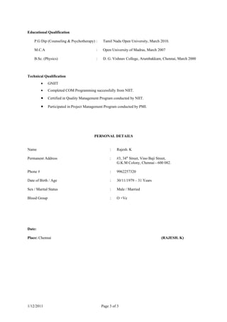 Educational Qualification

    P.G Dip (Counseling & Psychotherapy) :      Tamil Nadu Open University, March 2010.

    M.C.A                                  :    Open University of Madras, March 2007

    B.Sc. (Physics)                        :    D. G. Vishnav College, Arumbakkam, Chennai, March 2000



Technical Qualification
          •   GNIIT
          •   Completed COM Programming successfully from NIIT.

          •   Certified in Quality Management Program conducted by NIIT.

          •   Participated in Project Management Program conducted by PMI.




                                          PERSONAL DETAILS


Name                                                :   Rajesh. K

Permanent Address                                   :   #3, 34th Street, Vino Baji Street,
                                                        G.K.M Colony, Chennai - 600 082.

Phone #                                             :   9962257320

Date of Birth / Age                                 :   30/11/1979 – 31 Years

Sex / Marital Status                                :   Male / Married

Blood Group                                         :   O +Ve




Date:

Place: Chennai                                                                     (RAJESH. K)




1/12/2011                                      Page 3 of 3
 