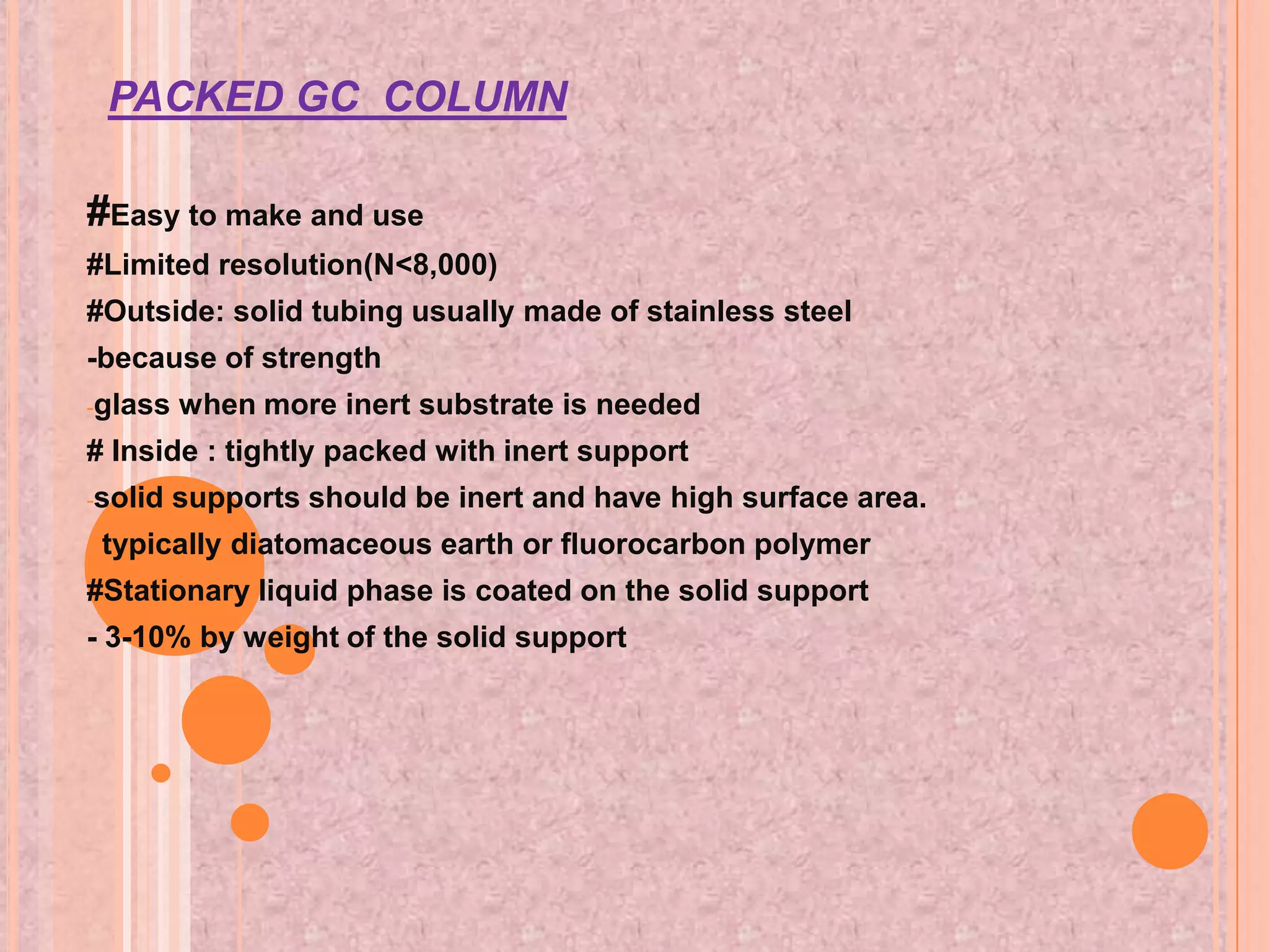 PACKED GC COLUMN

#Easy to make and use
#Limited resolution(N<8,000)
#Outside: solid tubing usually made of stainless steel
-because of strength
-glass   when more inert substrate is needed
# Inside : tightly packed with inert support
-solid   supports should be inert and have high surface area.
-   typically diatomaceous earth or fluorocarbon polymer
#Stationary liquid phase is coated on the solid support
- 3-10% by weight of the solid support
 
