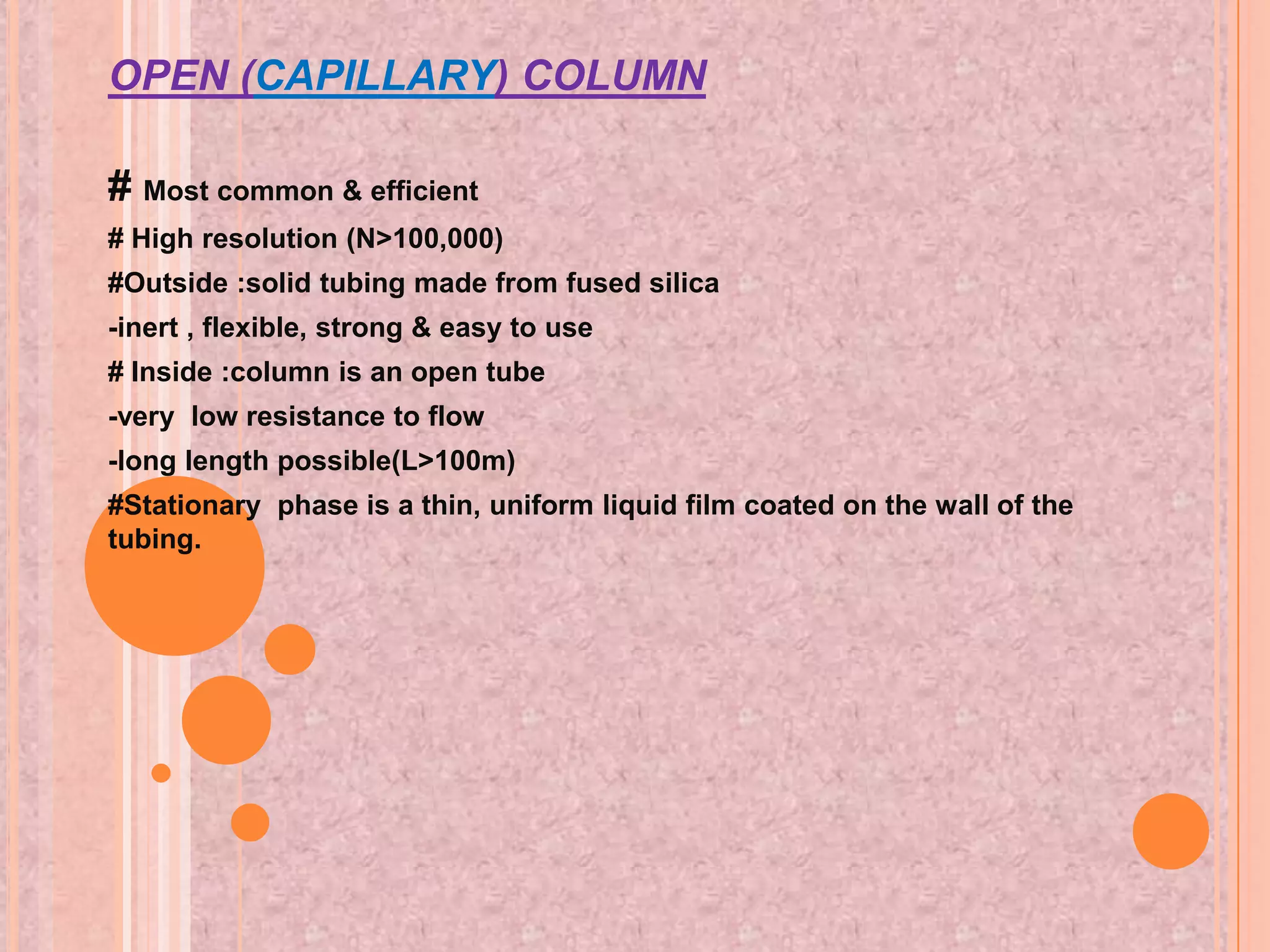 OPEN (CAPILLARY) COLUMN

# Most common & efficient
# High resolution (N>100,000)
#Outside :solid tubing made from fused silica
-inert , flexible, strong & easy to use
# Inside :column is an open tube
-very low resistance to flow
-long length possible(L>100m)
#Stationary phase is a thin, uniform liquid film coated on the wall of the
tubing.
 
