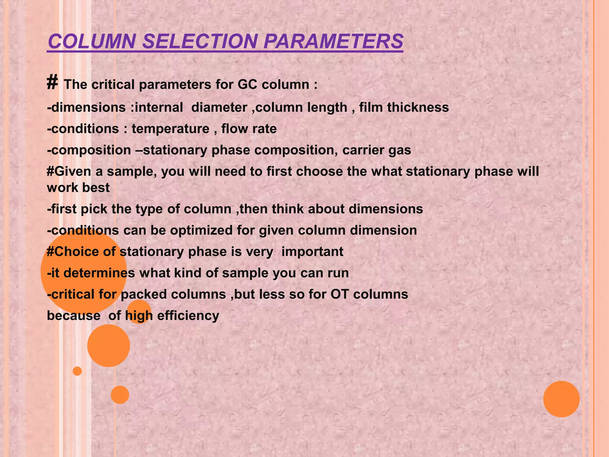 COLUMN SELECTION PARAMETERS

# The critical parameters for GC column :
-dimensions :internal diameter ,column length , film thickness
-conditions : temperature , flow rate
-composition –stationary phase composition, carrier gas
#Given a sample, you will need to first choose the what stationary phase will
work best
-first pick the type of column ,then think about dimensions
-conditions can be optimized for given column dimension
#Choice of stationary phase is very important
-it determines what kind of sample you can run
-critical for packed columns ,but less so for OT columns
because of high efficiency
 