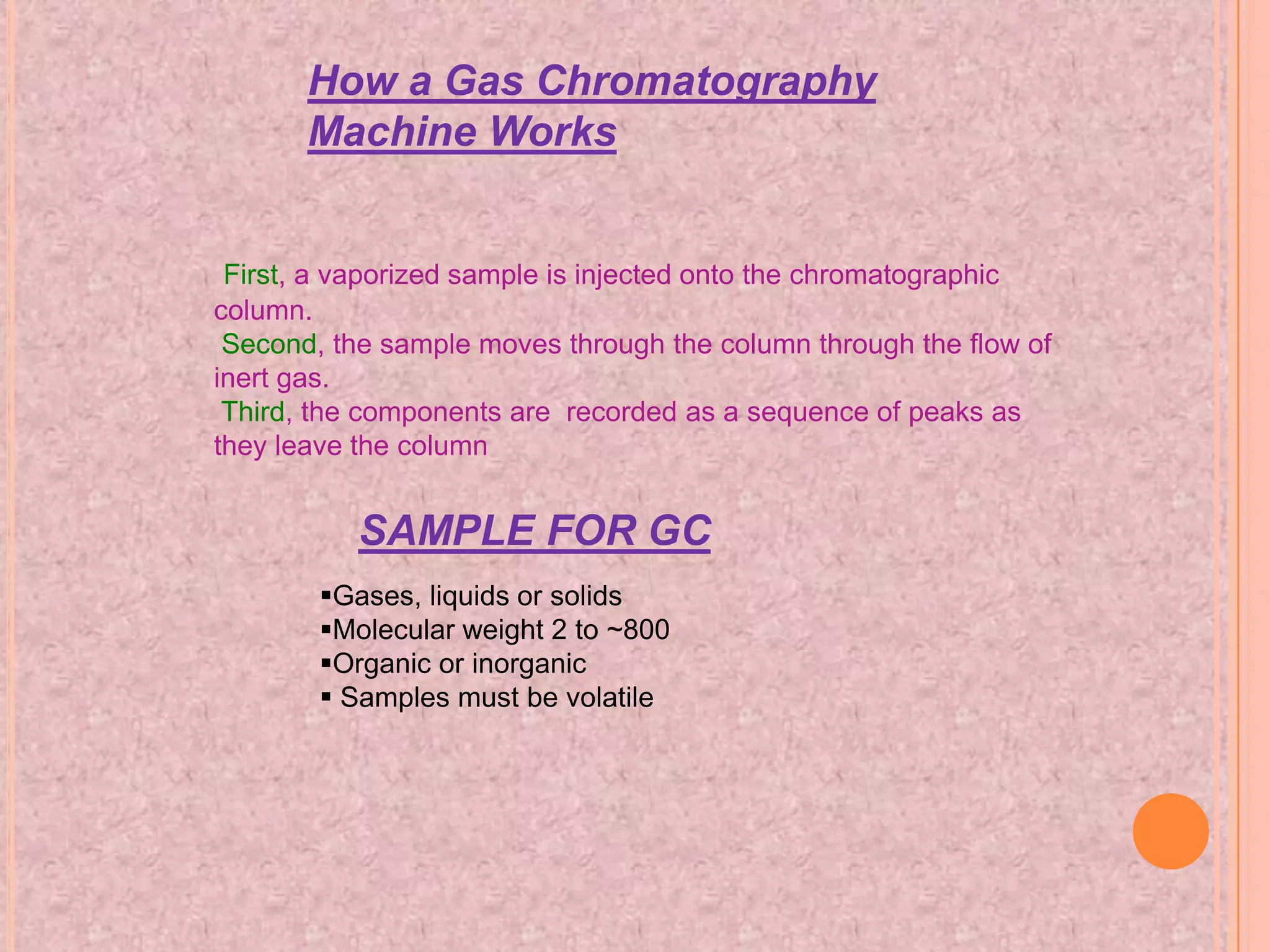 How a Gas Chromatography
       Machine Works


 First, a vaporized sample is injected onto the chromatographic
column.
 Second, the sample moves through the column through the flow of
inert gas.
 Third, the components are recorded as a sequence of peaks as
they leave the column


           SAMPLE FOR GC
        Gases, liquids or solids
        Molecular weight 2 to ~800
        Organic or inorganic
         Samples must be volatile
 