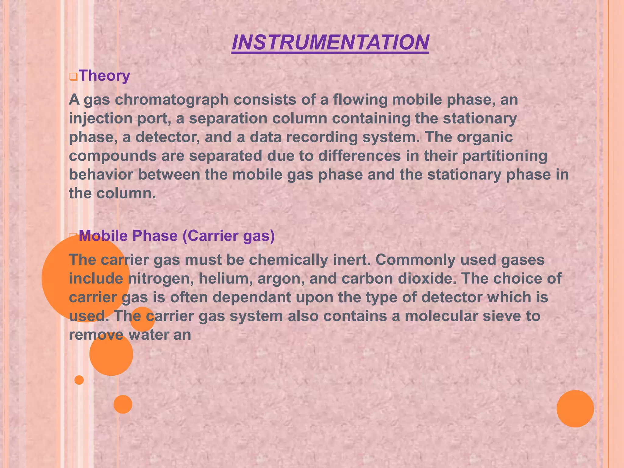 INSTRUMENTATION
Theory

A gas chromatograph consists of a flowing mobile phase, an
injection port, a separation column containing the stationary
phase, a detector, and a data recording system. The organic
compounds are separated due to differences in their partitioning
behavior between the mobile gas phase and the stationary phase in
the column.

Mobile   Phase (Carrier gas)
The carrier gas must be chemically inert. Commonly used gases
include nitrogen, helium, argon, and carbon dioxide. The choice of
carrier gas is often dependant upon the type of detector which is
used. The carrier gas system also contains a molecular sieve to
remove water an
 
