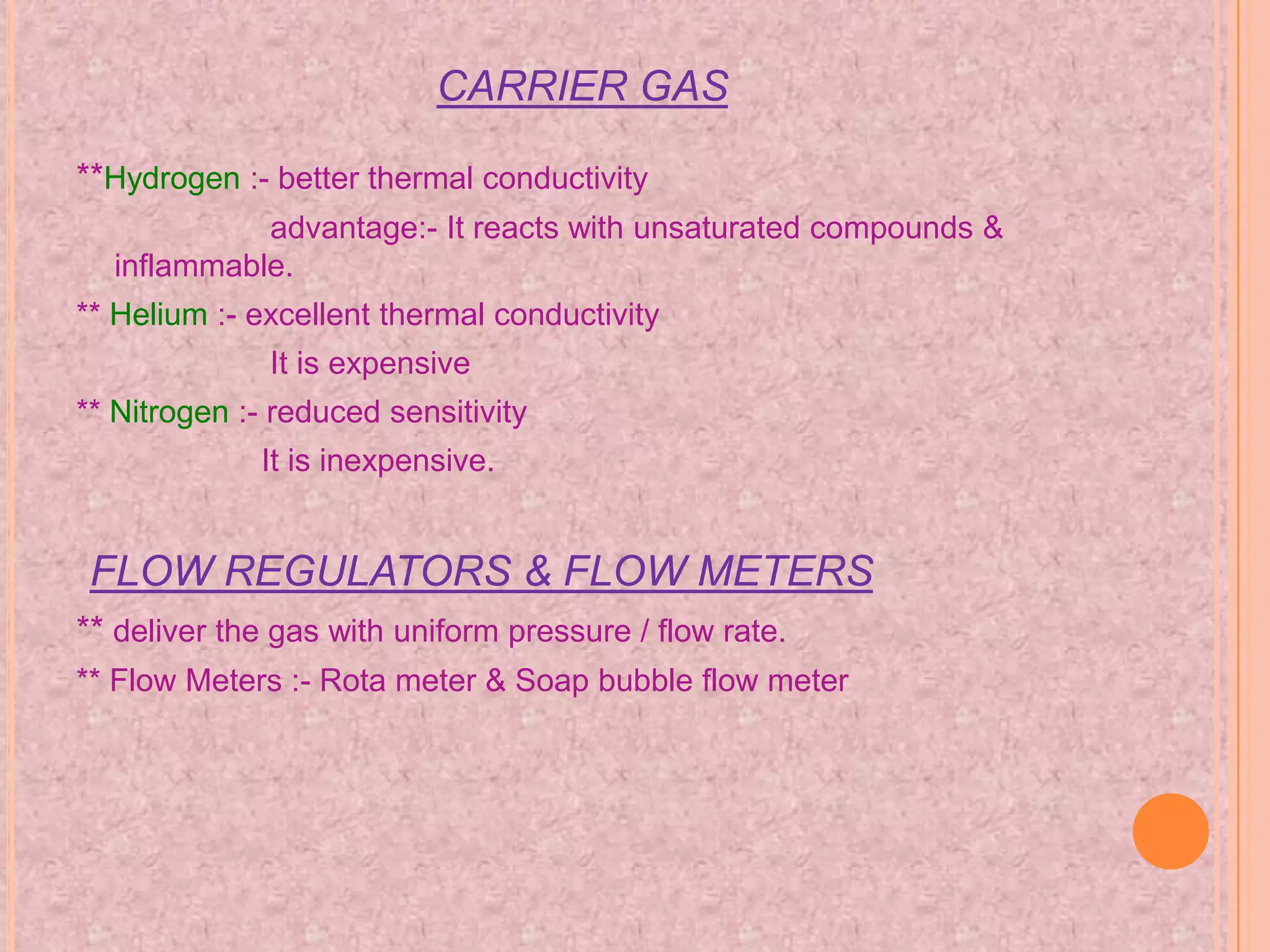 CARRIER GAS

**Hydrogen :- better thermal conductivity
            advantage:- It reacts with unsaturated compounds &
  inflammable.
** Helium :- excellent thermal conductivity
              It is expensive
** Nitrogen :- reduced sensitivity
             It is inexpensive.


 FLOW REGULATORS & FLOW METERS
** deliver the gas with uniform pressure / flow rate.
** Flow Meters :- Rota meter & Soap bubble flow meter
 