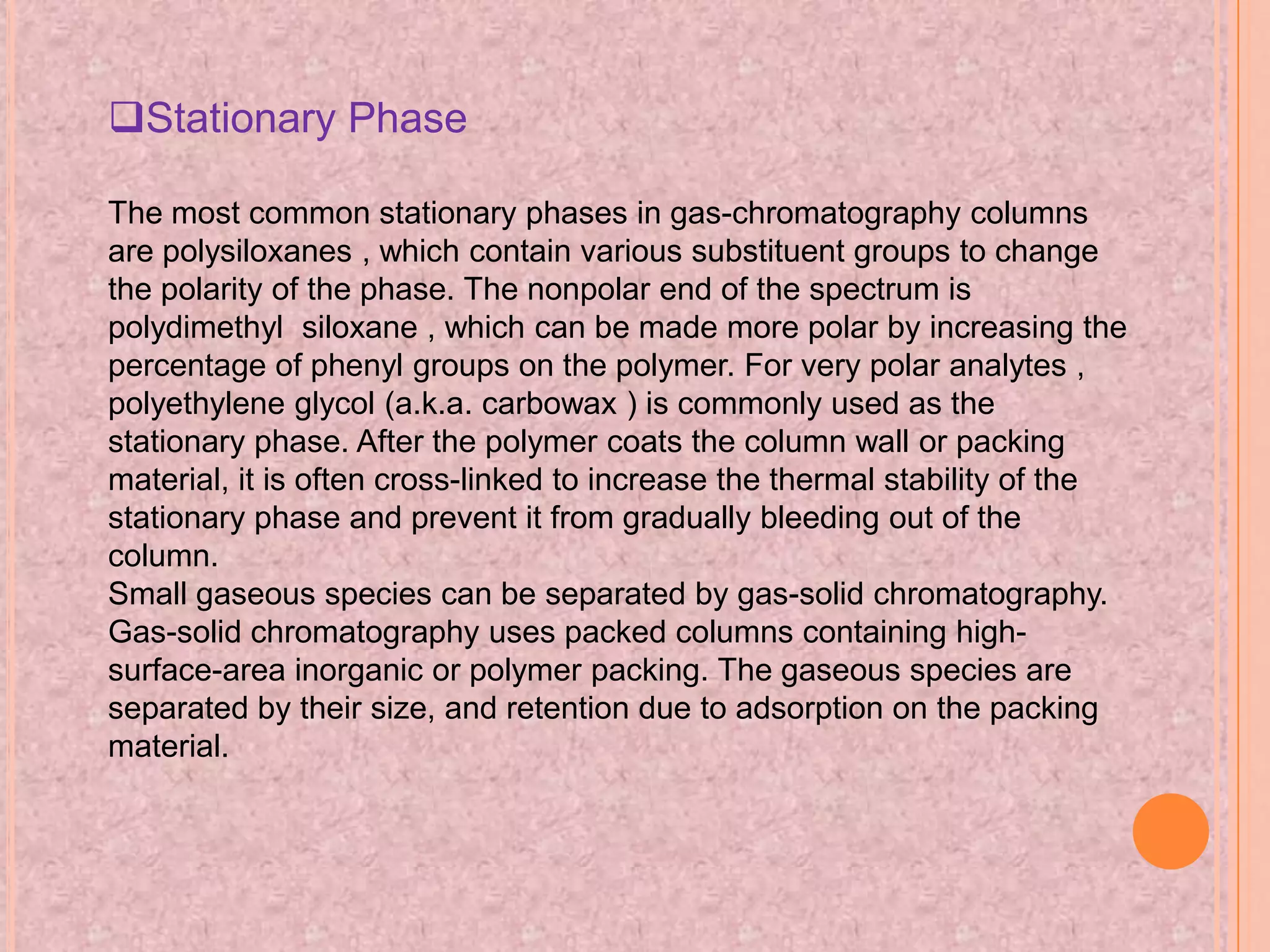 Stationary Phase

The most common stationary phases in gas-chromatography columns
are polysiloxanes , which contain various substituent groups to change
the polarity of the phase. The nonpolar end of the spectrum is
polydimethyl siloxane , which can be made more polar by increasing the
percentage of phenyl groups on the polymer. For very polar analytes ,
polyethylene glycol (a.k.a. carbowax ) is commonly used as the
stationary phase. After the polymer coats the column wall or packing
material, it is often cross-linked to increase the thermal stability of the
stationary phase and prevent it from gradually bleeding out of the
column.
Small gaseous species can be separated by gas-solid chromatography.
Gas-solid chromatography uses packed columns containing high-
surface-area inorganic or polymer packing. The gaseous species are
separated by their size, and retention due to adsorption on the packing
material.
 