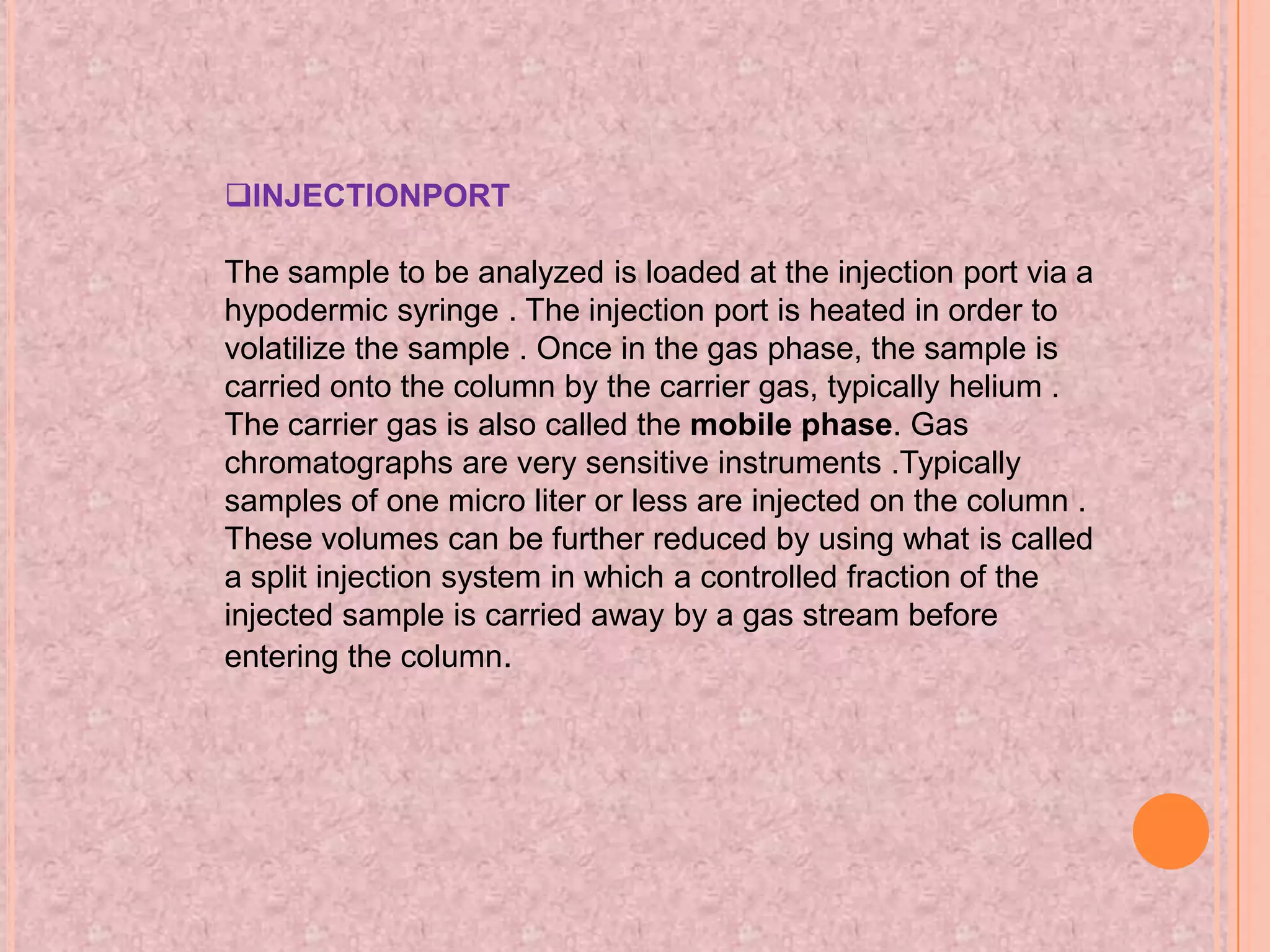 INJECTIONPORT

The sample to be analyzed is loaded at the injection port via a
hypodermic syringe . The injection port is heated in order to
volatilize the sample . Once in the gas phase, the sample is
carried onto the column by the carrier gas, typically helium .
The carrier gas is also called the mobile phase. Gas
chromatographs are very sensitive instruments .Typically
samples of one micro liter or less are injected on the column .
These volumes can be further reduced by using what is called
a split injection system in which a controlled fraction of the
injected sample is carried away by a gas stream before
entering the column.
 