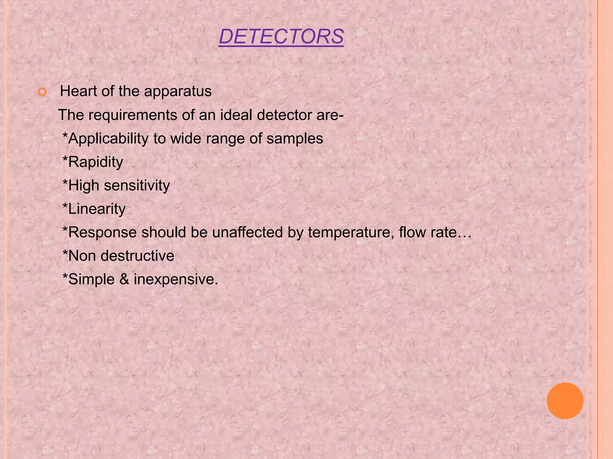 DETECTORS

   Heart of the apparatus
    The requirements of an ideal detector are-
    *Applicability to wide range of samples
    *Rapidity
    *High sensitivity
    *Linearity
    *Response should be unaffected by temperature, flow rate…
    *Non destructive
    *Simple & inexpensive.
 
