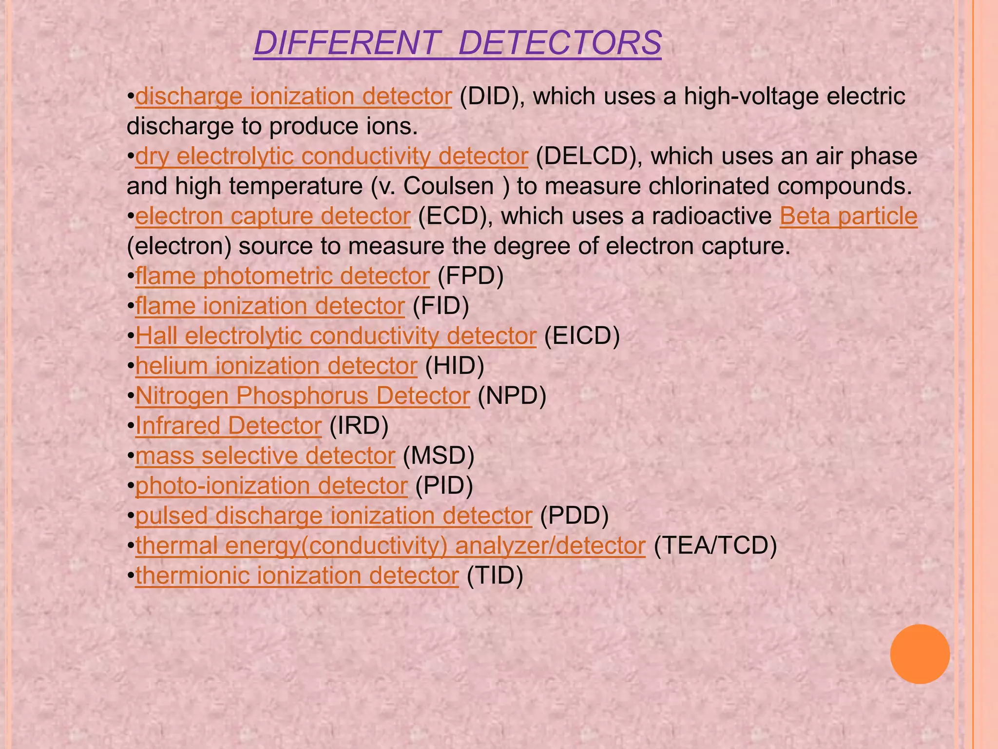 DIFFERENT DETECTORS
•discharge ionization detector (DID), which uses a high-voltage electric
discharge to produce ions.
•dry electrolytic conductivity detector (DELCD), which uses an air phase
and high temperature (v. Coulsen ) to measure chlorinated compounds.
•electron capture detector (ECD), which uses a radioactive Beta particle
(electron) source to measure the degree of electron capture.
•flame photometric detector (FPD)
•flame ionization detector (FID)
•Hall electrolytic conductivity detector (EICD)
•helium ionization detector (HID)
•Nitrogen Phosphorus Detector (NPD)
•Infrared Detector (IRD)
•mass selective detector (MSD)
•photo-ionization detector (PID)
•pulsed discharge ionization detector (PDD)
•thermal energy(conductivity) analyzer/detector (TEA/TCD)
•thermionic ionization detector (TID)
 