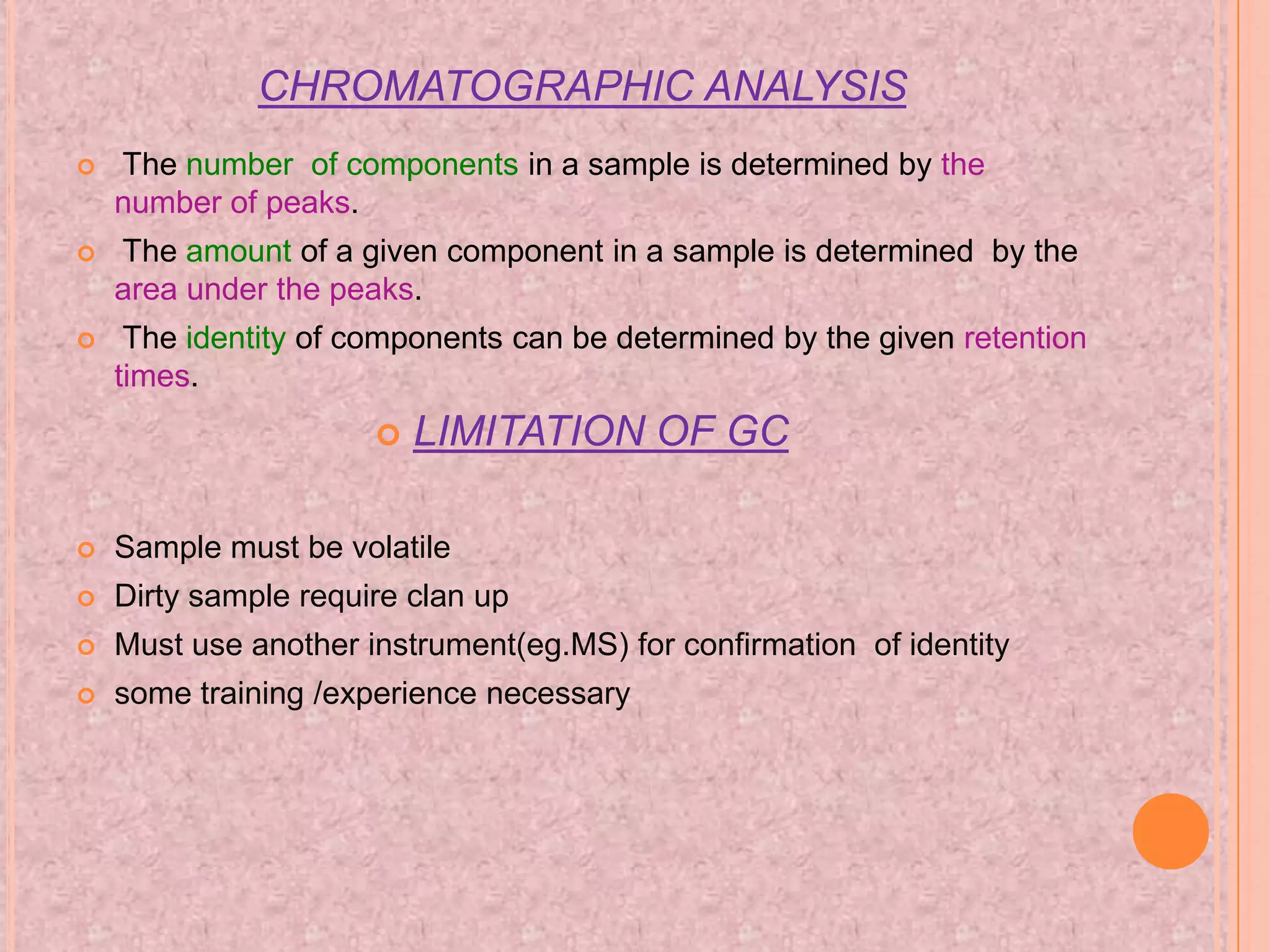 CHROMATOGRAPHIC ANALYSIS
   The number of components in a sample is determined by the
    number of peaks.
   The amount of a given component in a sample is determined by the
    area under the peaks.
    The identity of components can be determined by the given retention
    times.
                         LIMITATION OF GC

   Sample must be volatile
   Dirty sample require clan up
   Must use another instrument(eg.MS) for confirmation of identity
   some training /experience necessary
 