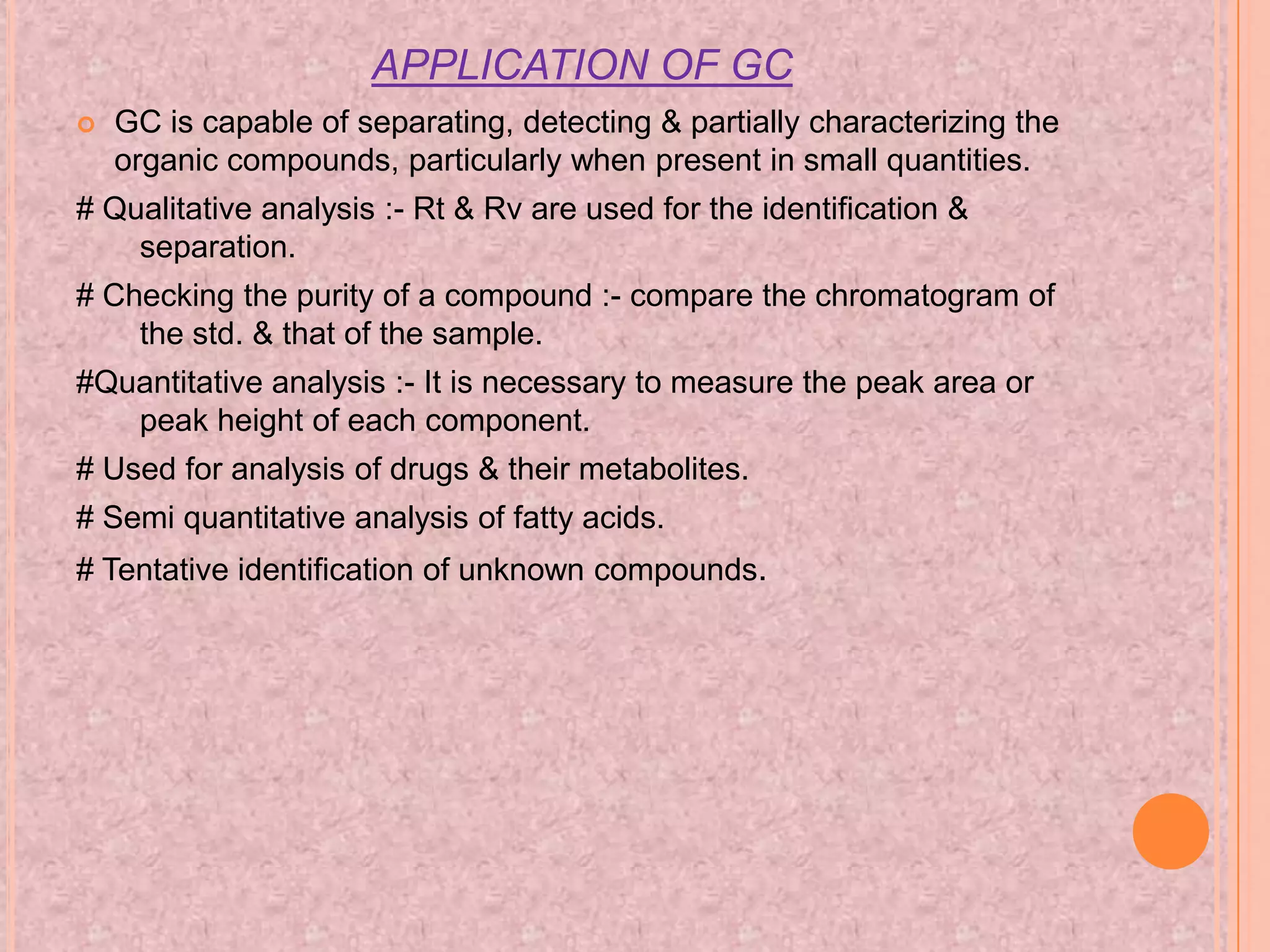 APPLICATION OF GC
   GC is capable of separating, detecting & partially characterizing the
    organic compounds, particularly when present in small quantities.
# Qualitative analysis :- Rt & Rv are used for the identification &
    separation.
# Checking the purity of a compound :- compare the chromatogram of
    the std. & that of the sample.
#Quantitative analysis :- It is necessary to measure the peak area or
   peak height of each component.
# Used for analysis of drugs & their metabolites.
# Semi quantitative analysis of fatty acids.
# Tentative identification of unknown compounds.
 