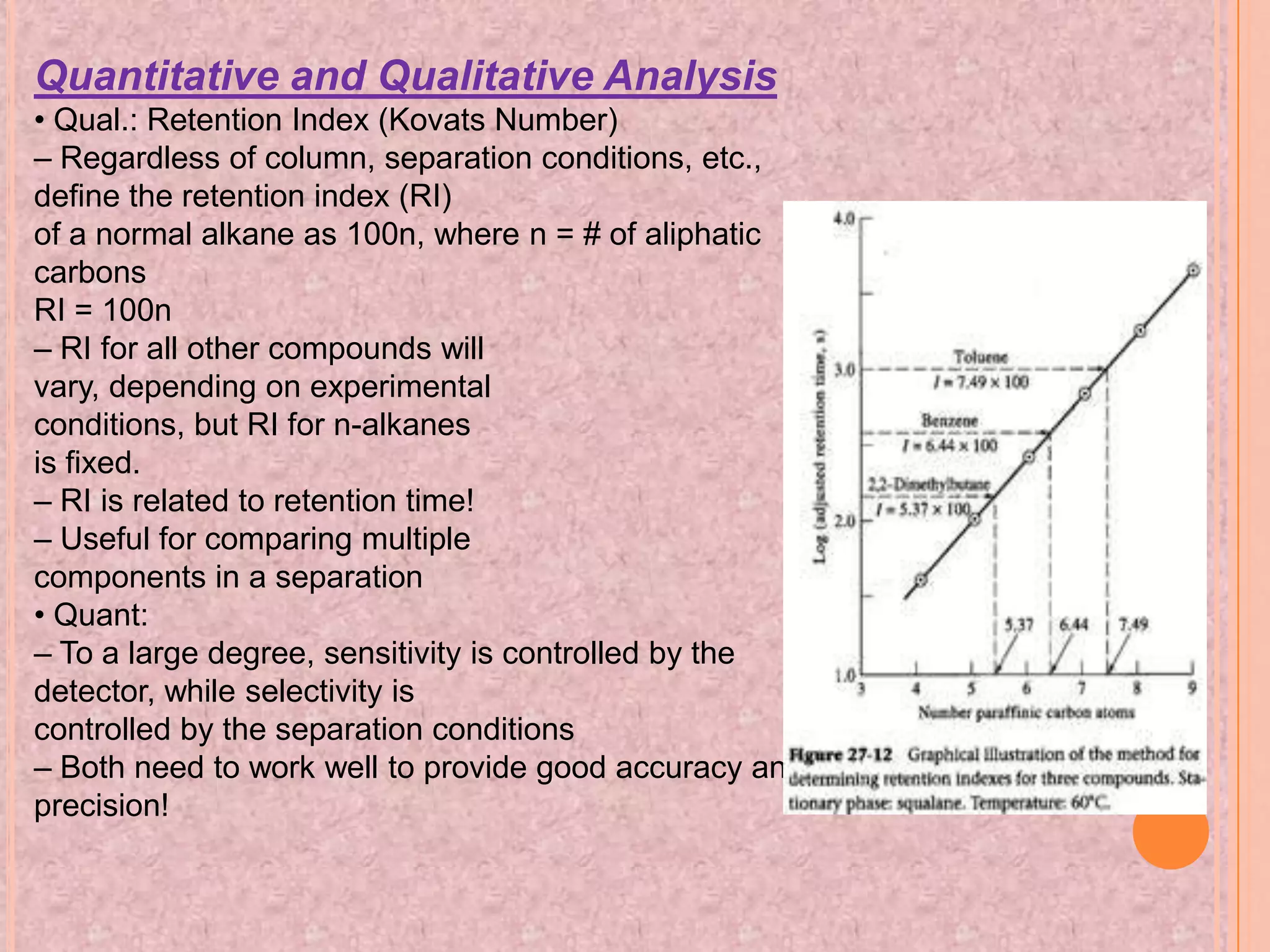 Quantitative and Qualitative Analysis
• Qual.: Retention Index (Kovats Number)
– Regardless of column, separation conditions, etc.,
define the retention index (RI)
of a normal alkane as 100n, where n = # of aliphatic
carbons
RI = 100n
– RI for all other compounds will
vary, depending on experimental
conditions, but RI for n-alkanes
is fixed.
– RI is related to retention time!
– Useful for comparing multiple
components in a separation
• Quant:
– To a large degree, sensitivity is controlled by the
detector, while selectivity is
controlled by the separation conditions
– Both need to work well to provide good accuracy and
precision!
 