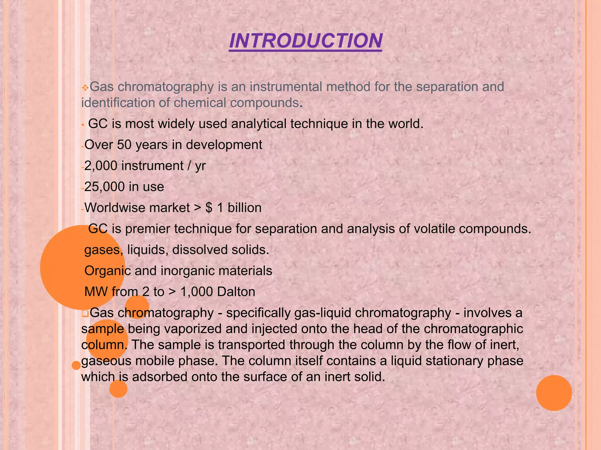 INTRODUCTION

Gas   chromatography is an instrumental method for the separation and
identification of chemical compounds.
•   GC is most widely used analytical technique in the world.
-Over   50 years in development
-2,000   instrument / yr
-25,000   in use
-Worldwise    market > $ 1 billion
•   GC is premier technique for separation and analysis of volatile compounds.
-gases,   liquids, dissolved solids.
-Organic   and inorganic materials
-MW     from 2 to > 1,000 Dalton
Gas  chromatography - specifically gas-liquid chromatography - involves a
sample being vaporized and injected onto the head of the chromatographic
column. The sample is transported through the column by the flow of inert,
gaseous mobile phase. The column itself contains a liquid stationary phase
which is adsorbed onto the surface of an inert solid.
 