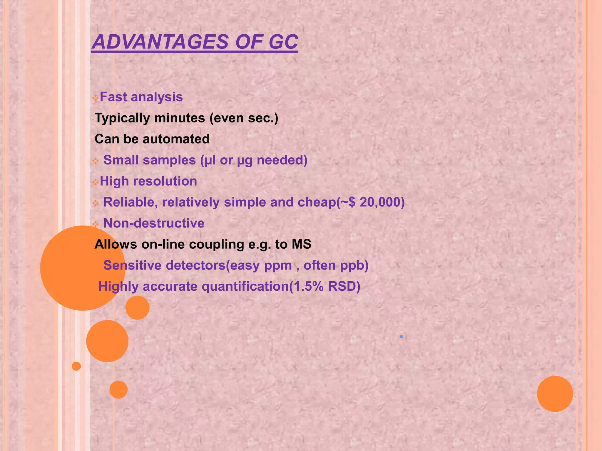 ADVANTAGES OF GC

Fast   analysis
-Typically   minutes (even sec.)
-Can   be automated
   Small samples (µl or µg needed)
High    resolution
   Reliable, relatively simple and cheap(~$ 20,000)
   Non-destructive
-Allows   on-line coupling e.g. to MS
   Sensitive detectors(easy ppm , often ppb)
•   Highly accurate quantification(1.5% RSD)


                                                   •
 